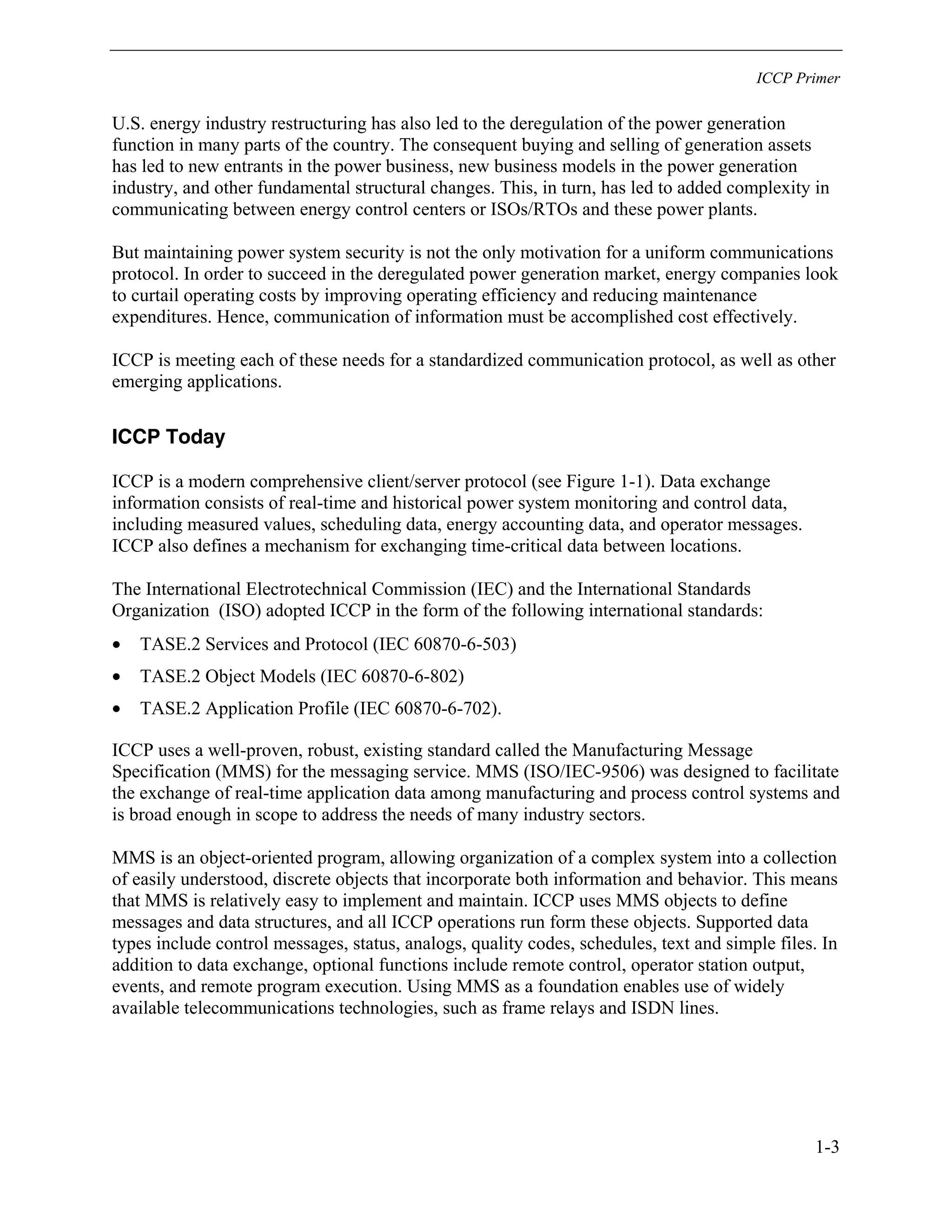 ICCP Primer
1-3
U.S. energy industry restructuring has also led to the deregulation of the power generation
function in many parts of the country. The consequent buying and selling of generation assets
has led to new entrants in the power business, new business models in the power generation
industry, and other fundamental structural changes. This, in turn, has led to added complexity in
communicating between energy control centers or ISOs/RTOs and these power plants.
But maintaining power system security is not the only motivation for a uniform communications
protocol. In order to succeed in the deregulated power generation market, energy companies look
to curtail operating costs by improving operating efficiency and reducing maintenance
expenditures. Hence, communication of information must be accomplished cost effectively.
ICCP is meeting each of these needs for a standardized communication protocol, as well as other
emerging applications.
ICCP Today
ICCP is a modern comprehensive client/server protocol (see Figure 1-1). Data exchange
information consists of real-time and historical power system monitoring and control data,
including measured values, scheduling data, energy accounting data, and operator messages.
ICCP also defines a mechanism for exchanging time-critical data between locations.
The International Electrotechnical Commission (IEC) and the International Standards
Organization (ISO) adopted ICCP in the form of the following international standards:
• TASE.2 Services and Protocol (IEC 60870-6-503)
• TASE.2 Object Models (IEC 60870-6-802)
• TASE.2 Application Profile (IEC 60870-6-702).
ICCP uses a well-proven, robust, existing standard called the Manufacturing Message
Specification (MMS) for the messaging service. MMS (ISO/IEC-9506) was designed to facilitate
the exchange of real-time application data among manufacturing and process control systems and
is broad enough in scope to address the needs of many industry sectors.
MMS is an object-oriented program, allowing organization of a complex system into a collection
of easily understood, discrete objects that incorporate both information and behavior. This means
that MMS is relatively easy to implement and maintain. ICCP uses MMS objects to define
messages and data structures, and all ICCP operations run form these objects. Supported data
types include control messages, status, analogs, quality codes, schedules, text and simple files. In
addition to data exchange, optional functions include remote control, operator station output,
events, and remote program execution. Using MMS as a foundation enables use of widely
available telecommunications technologies, such as frame relays and ISDN lines.
 