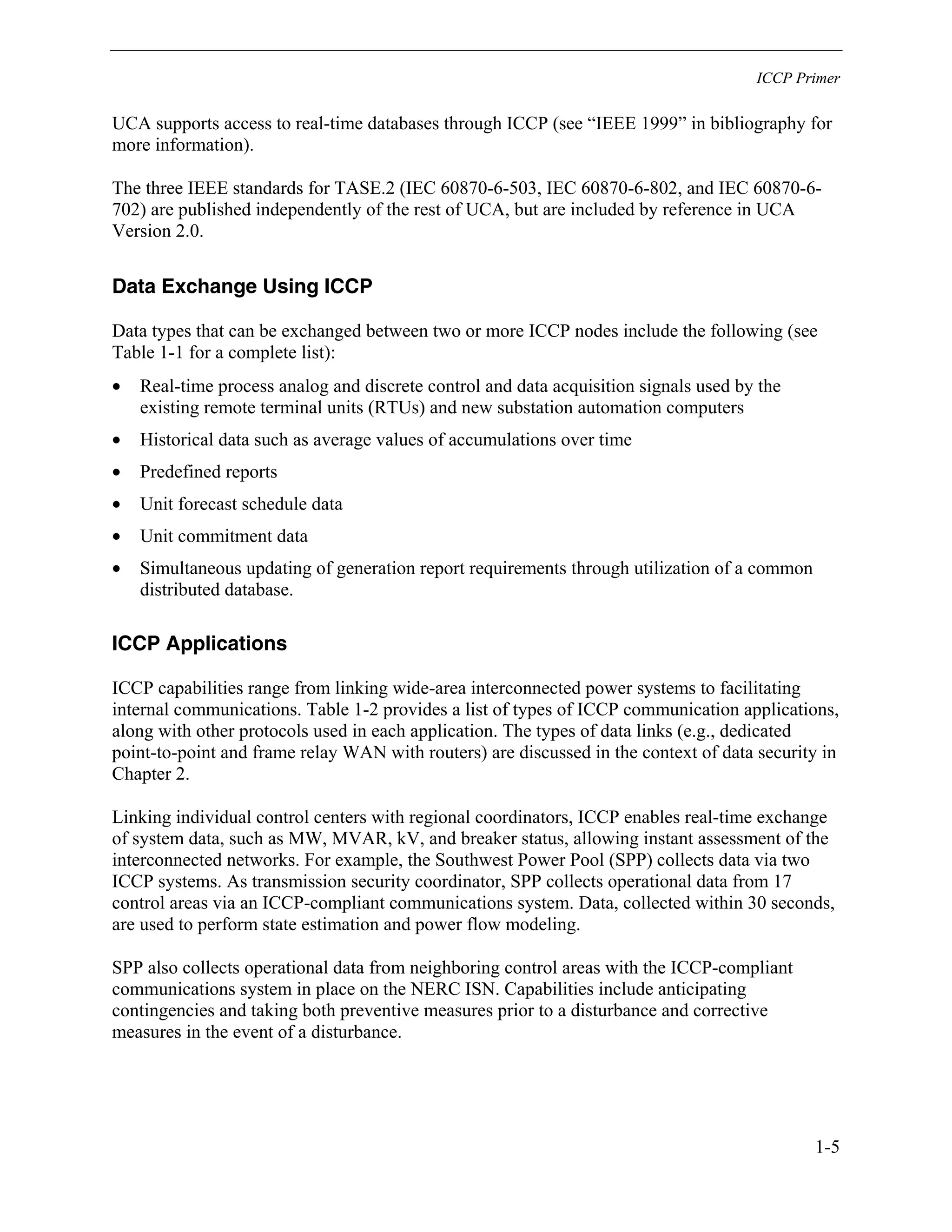ICCP Primer
1-5
UCA supports access to real-time databases through ICCP (see “IEEE 1999” in bibliography for
more information).
The three IEEE standards for TASE.2 (IEC 60870-6-503, IEC 60870-6-802, and IEC 60870-6-
702) are published independently of the rest of UCA, but are included by reference in UCA
Version 2.0.
Data Exchange Using ICCP
Data types that can be exchanged between two or more ICCP nodes include the following (see
Table 1-1 for a complete list):
• Real-time process analog and discrete control and data acquisition signals used by the
existing remote terminal units (RTUs) and new substation automation computers
• Historical data such as average values of accumulations over time
• Predefined reports
• Unit forecast schedule data
• Unit commitment data
• Simultaneous updating of generation report requirements through utilization of a common
distributed database.
ICCP Applications
ICCP capabilities range from linking wide-area interconnected power systems to facilitating
internal communications. Table 1-2 provides a list of types of ICCP communication applications,
along with other protocols used in each application. The types of data links (e.g., dedicated
point-to-point and frame relay WAN with routers) are discussed in the context of data security in
Chapter 2.
Linking individual control centers with regional coordinators, ICCP enables real-time exchange
of system data, such as MW, MVAR, kV, and breaker status, allowing instant assessment of the
interconnected networks. For example, the Southwest Power Pool (SPP) collects data via two
ICCP systems. As transmission security coordinator, SPP collects operational data from 17
control areas via an ICCP-compliant communications system. Data, collected within 30 seconds,
are used to perform state estimation and power flow modeling.
SPP also collects operational data from neighboring control areas with the ICCP-compliant
communications system in place on the NERC ISN. Capabilities include anticipating
contingencies and taking both preventive measures prior to a disturbance and corrective
measures in the event of a disturbance.
 