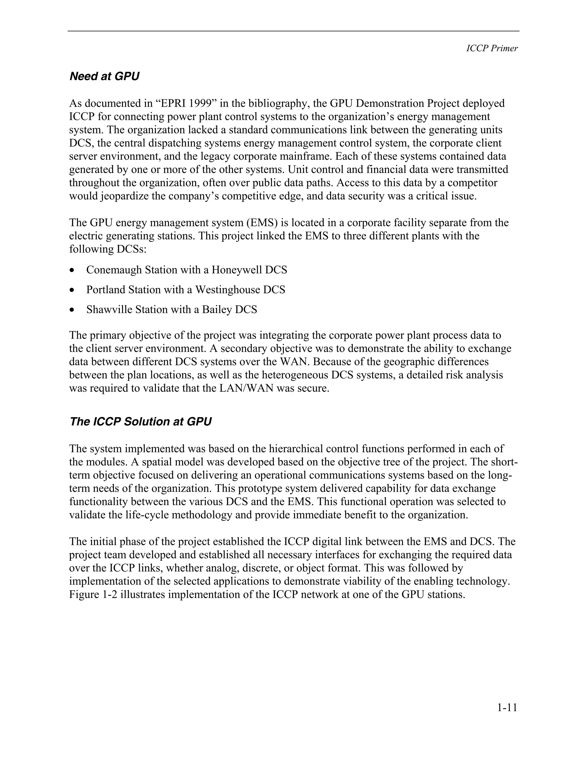 ICCP Primer
1-11
Need at GPU
As documented in “EPRI 1999” in the bibliography, the GPU Demonstration Project deployed
ICCP for connecting power plant control systems to the organization’s energy management
system. The organization lacked a standard communications link between the generating units
DCS, the central dispatching systems energy management control system, the corporate client
server environment, and the legacy corporate mainframe. Each of these systems contained data
generated by one or more of the other systems. Unit control and financial data were transmitted
throughout the organization, often over public data paths. Access to this data by a competitor
would jeopardize the company’s competitive edge, and data security was a critical issue.
The GPU energy management system (EMS) is located in a corporate facility separate from the
electric generating stations. This project linked the EMS to three different plants with the
following DCSs:
• Conemaugh Station with a Honeywell DCS
• Portland Station with a Westinghouse DCS
• Shawville Station with a Bailey DCS
The primary objective of the project was integrating the corporate power plant process data to
the client server environment. A secondary objective was to demonstrate the ability to exchange
data between different DCS systems over the WAN. Because of the geographic differences
between the plan locations, as well as the heterogeneous DCS systems, a detailed risk analysis
was required to validate that the LAN/WAN was secure.
The ICCP Solution at GPU
The system implemented was based on the hierarchical control functions performed in each of
the modules. A spatial model was developed based on the objective tree of the project. The short-
term objective focused on delivering an operational communications systems based on the long-
term needs of the organization. This prototype system delivered capability for data exchange
functionality between the various DCS and the EMS. This functional operation was selected to
validate the life-cycle methodology and provide immediate benefit to the organization.
The initial phase of the project established the ICCP digital link between the EMS and DCS. The
project team developed and established all necessary interfaces for exchanging the required data
over the ICCP links, whether analog, discrete, or object format. This was followed by
implementation of the selected applications to demonstrate viability of the enabling technology.
Figure 1-2 illustrates implementation of the ICCP network at one of the GPU stations.
 
