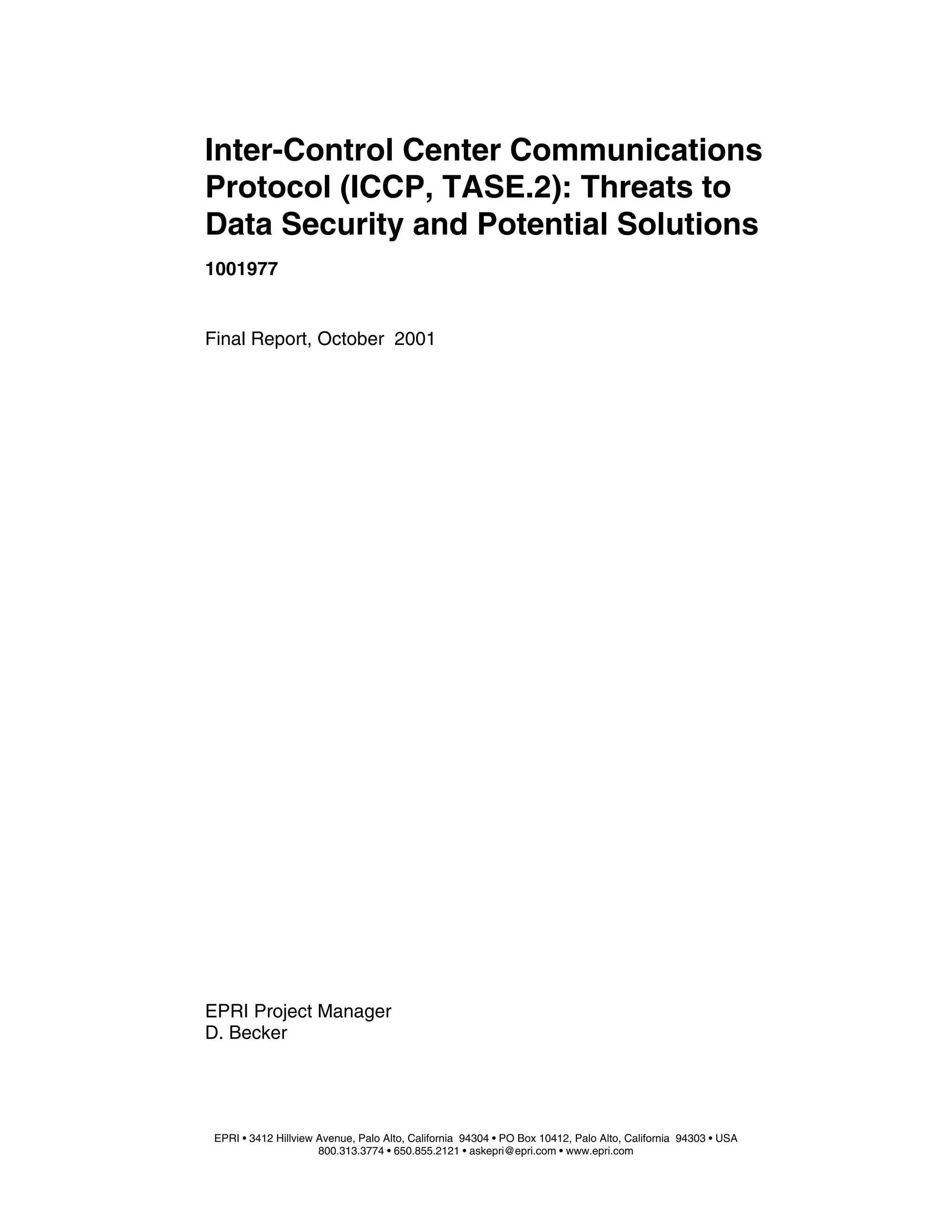 EPRI Project Manager
D. Becker
EPRI • 3412 Hillview Avenue, Palo Alto, California 94304 • PO Box 10412, Palo Alto, California 94303 • USA
800.313.3774 • 650.855.2121 • askepri@epri.com • www.epri.com
Inter-Control Center Communications
Protocol (ICCP, TASE.2): Threats to
Data Security and Potential Solutions
1001977
Final Report, October 2001
 