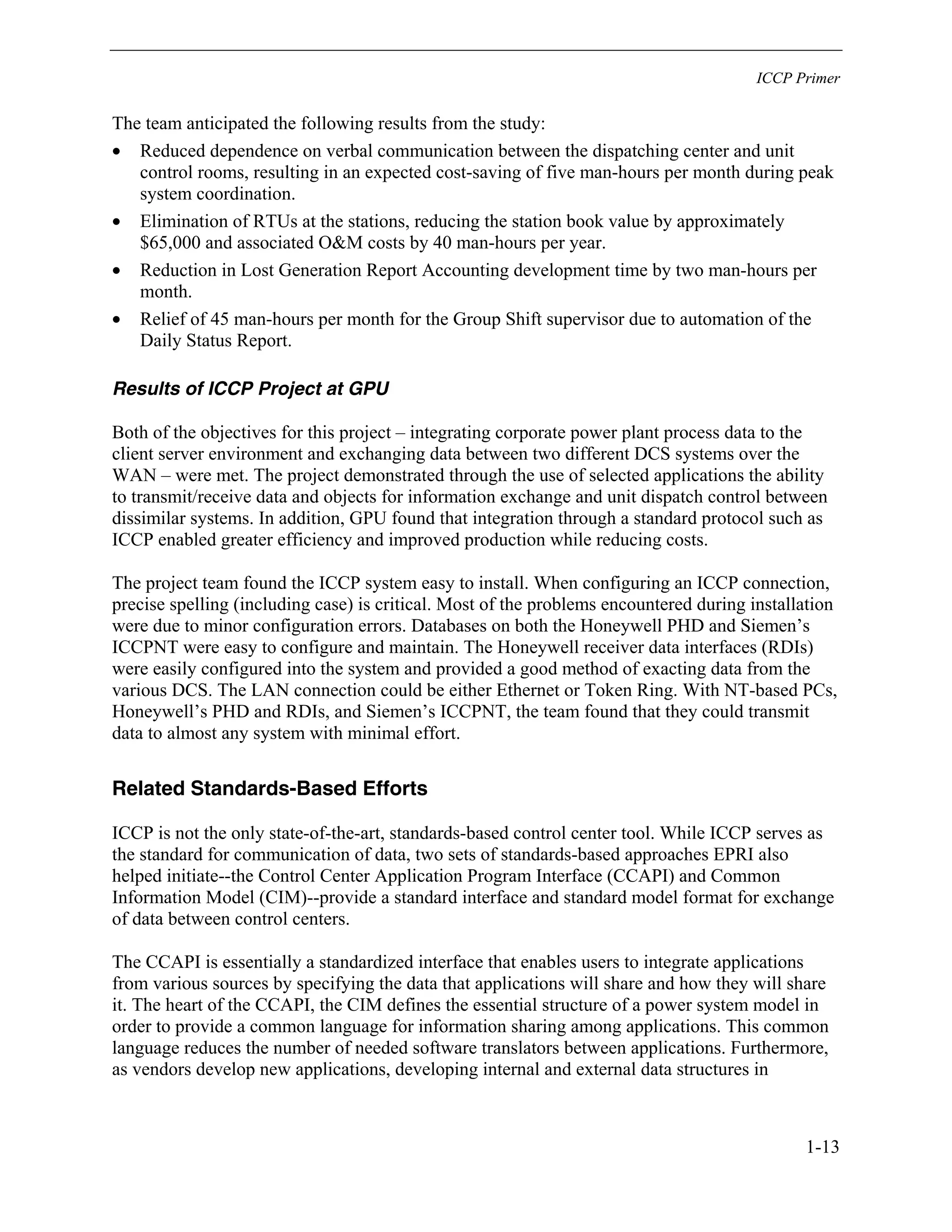 ICCP Primer
1-13
The team anticipated the following results from the study:
• Reduced dependence on verbal communication between the dispatching center and unit
control rooms, resulting in an expected cost-saving of five man-hours per month during peak
system coordination.
• Elimination of RTUs at the stations, reducing the station book value by approximately
$65,000 and associated O&M costs by 40 man-hours per year.
• Reduction in Lost Generation Report Accounting development time by two man-hours per
month.
• Relief of 45 man-hours per month for the Group Shift supervisor due to automation of the
Daily Status Report.
Results of ICCP Project at GPU
Both of the objectives for this project – integrating corporate power plant process data to the
client server environment and exchanging data between two different DCS systems over the
WAN – were met. The project demonstrated through the use of selected applications the ability
to transmit/receive data and objects for information exchange and unit dispatch control between
dissimilar systems. In addition, GPU found that integration through a standard protocol such as
ICCP enabled greater efficiency and improved production while reducing costs.
The project team found the ICCP system easy to install. When configuring an ICCP connection,
precise spelling (including case) is critical. Most of the problems encountered during installation
were due to minor configuration errors. Databases on both the Honeywell PHD and Siemen’s
ICCPNT were easy to configure and maintain. The Honeywell receiver data interfaces (RDIs)
were easily configured into the system and provided a good method of exacting data from the
various DCS. The LAN connection could be either Ethernet or Token Ring. With NT-based PCs,
Honeywell’s PHD and RDIs, and Siemen’s ICCPNT, the team found that they could transmit
data to almost any system with minimal effort.
Related Standards-Based Efforts
ICCP is not the only state-of-the-art, standards-based control center tool. While ICCP serves as
the standard for communication of data, two sets of standards-based approaches EPRI also
helped initiate--the Control Center Application Program Interface (CCAPI) and Common
Information Model (CIM)--provide a standard interface and standard model format for exchange
of data between control centers.
The CCAPI is essentially a standardized interface that enables users to integrate applications
from various sources by specifying the data that applications will share and how they will share
it. The heart of the CCAPI, the CIM defines the essential structure of a power system model in
order to provide a common language for information sharing among applications. This common
language reduces the number of needed software translators between applications. Furthermore,
as vendors develop new applications, developing internal and external data structures in
 
