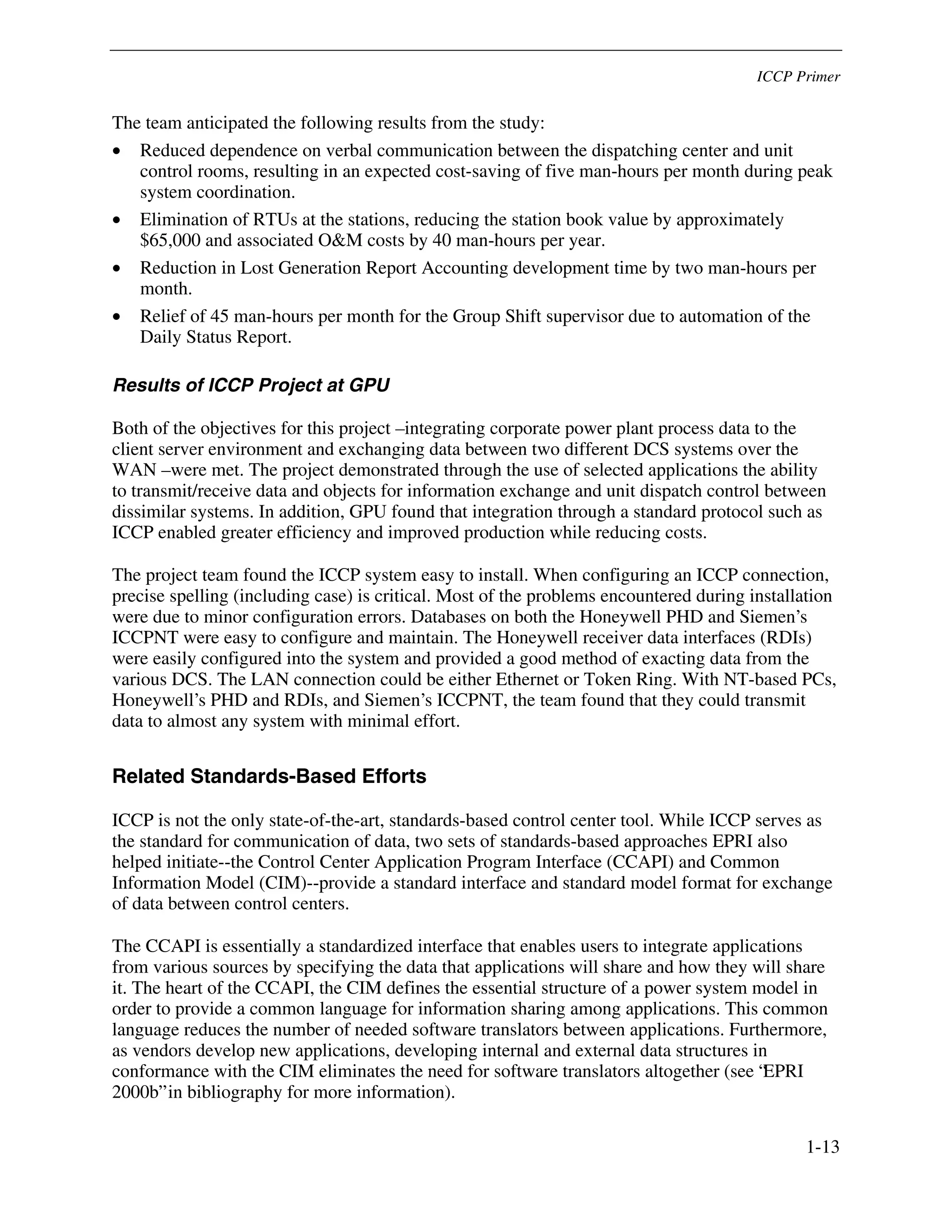 ICCP Primer
1-13
The team anticipated the following results from the study:
• Reduced dependence on verbal communication between the dispatching center and unit
control rooms, resulting in an expected cost-saving of five man-hours per month during peak
system coordination.
• Elimination of RTUs at the stations, reducing the station book value by approximately
$65,000 and associated O&M costs by 40 man-hours per year.
• Reduction in Lost Generation Report Accounting development time by two man-hours per
month.
• Relief of 45 man-hours per month for the Group Shift supervisor due to automation of the
Daily Status Report.
Results of ICCP Project at GPU
Both of the objectives for this project – integrating corporate power plant process data to the
client server environment and exchanging data between two different DCS systems over the
WAN – were met. The project demonstrated through the use of selected applications the ability
to transmit/receive data and objects for information exchange and unit dispatch control between
dissimilar systems. In addition, GPU found that integration through a standard protocol such as
ICCP enabled greater efficiency and improved production while reducing costs.
The project team found the ICCP system easy to install. When configuring an ICCP connection,
precise spelling (including case) is critical. Most of the problems encountered during installation
were due to minor configuration errors. Databases on both the Honeywell PHD and Siemen’s
ICCPNT were easy to configure and maintain. The Honeywell receiver data interfaces (RDIs)
were easily configured into the system and provided a good method of exacting data from the
various DCS. The LAN connection could be either Ethernet or Token Ring. With NT-based PCs,
Honeywell’s PHD and RDIs, and Siemen’s ICCPNT, the team found that they could transmit
data to almost any system with minimal effort.
Related Standards-Based Efforts
ICCP is not the only state-of-the-art, standards-based control center tool. While ICCP serves as
the standard for communication of data, two sets of standards-based approaches EPRI also
helped initiate--the Control Center Application Program Interface (CCAPI) and Common
Information Model (CIM)--provide a standard interface and standard model format for exchange
of data between control centers.
The CCAPI is essentially a standardized interface that enables users to integrate applications
from various sources by specifying the data that applications will share and how they will share
it. The heart of the CCAPI, the CIM defines the essential structure of a power system model in
order to provide a common language for information sharing among applications. This common
language reduces the number of needed software translators between applications. Furthermore,
as vendors develop new applications, developing internal and external data structures in
conformance with the CIM eliminates the need for software translators altogether (see “EPRI
2000b” in bibliography for more information).
 