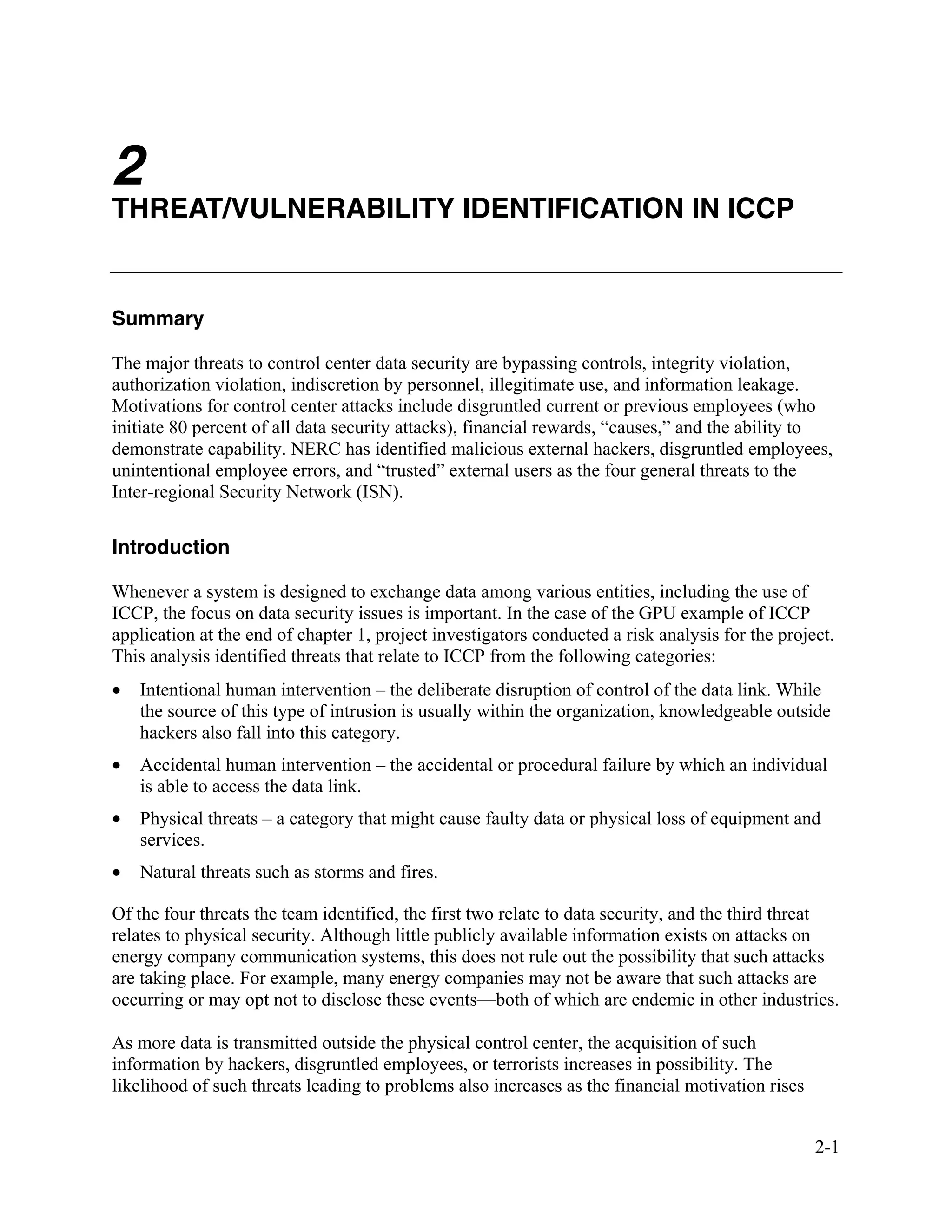 2-1
2
THREAT/VULNERABILITY IDENTIFICATION IN ICCP
Summary
The major threats to control center data security are bypassing controls, integrity violation,
authorization violation, indiscretion by personnel, illegitimate use, and information leakage.
Motivations for control center attacks include disgruntled current or previous employees (who
initiate 80 percent of all data security attacks), financial rewards, “causes,” and the ability to
demonstrate capability. NERC has identified malicious external hackers, disgruntled employees,
unintentional employee errors, and “trusted” external users as the four general threats to the
Inter-regional Security Network (ISN).
Introduction
Whenever a system is designed to exchange data among various entities, including the use of
ICCP, the focus on data security issues is important. In the case of the GPU example of ICCP
application at the end of chapter 1, project investigators conducted a risk analysis for the project.
This analysis identified threats that relate to ICCP from the following categories:
• Intentional human intervention – the deliberate disruption of control of the data link. While
the source of this type of intrusion is usually within the organization, knowledgeable outside
hackers also fall into this category.
• Accidental human intervention – the accidental or procedural failure by which an individual
is able to access the data link.
• Physical threats – a category that might cause faulty data or physical loss of equipment and
services.
• Natural threats such as storms and fires.
Of the four threats the team identified, the first two relate to data security, and the third threat
relates to physical security. Although little publicly available information exists on attacks on
energy company communication systems, this does not rule out the possibility that such attacks
are taking place. For example, many energy companies may not be aware that such attacks are
occurring or may opt not to disclose these events—both of which are endemic in other industries.
As more data is transmitted outside the physical control center, the acquisition of such
information by hackers, disgruntled employees, or terrorists increases in possibility. The
likelihood of such threats leading to problems also increases as the financial motivation rises
 