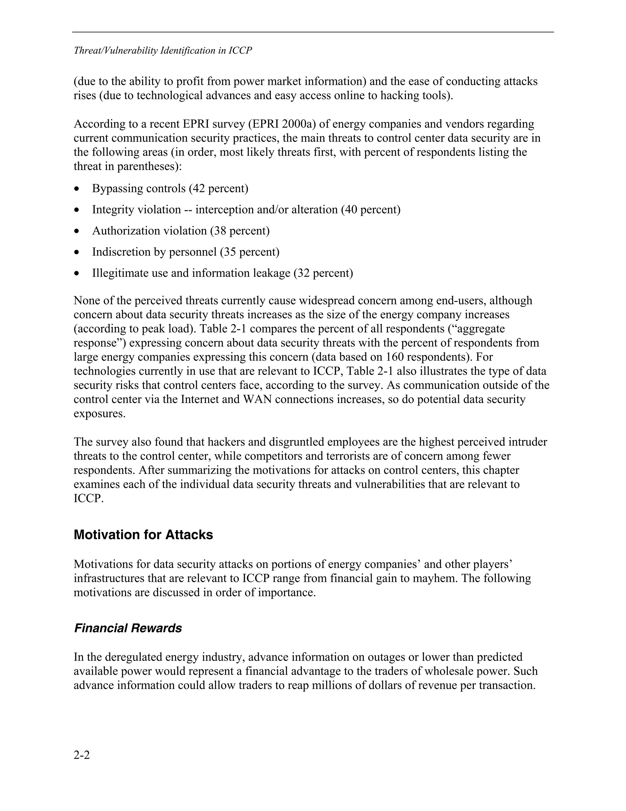 Threat/Vulnerability Identification in ICCP
2-2
(due to the ability to profit from power market information) and the ease of conducting attacks
rises (due to technological advances and easy access online to hacking tools).
According to a recent EPRI survey (EPRI 2000a) of energy companies and vendors regarding
current communication security practices, the main threats to control center data security are in
the following areas (in order, most likely threats first, with percent of respondents listing the
threat in parentheses):
• Bypassing controls (42 percent)
• Integrity violation -- interception and/or alteration (40 percent)
• Authorization violation (38 percent)
• Indiscretion by personnel (35 percent)
• Illegitimate use and information leakage (32 percent)
None of the perceived threats currently cause widespread concern among end-users, although
concern about data security threats increases as the size of the energy company increases
(according to peak load). Table 2-1 compares the percent of all respondents (“aggregate
response”) expressing concern about data security threats with the percent of respondents from
large energy companies expressing this concern (data based on 160 respondents). For
technologies currently in use that are relevant to ICCP, Table 2-1 also illustrates the type of data
security risks that control centers face, according to the survey. As communication outside of the
control center via the Internet and WAN connections increases, so do potential data security
exposures.
The survey also found that hackers and disgruntled employees are the highest perceived intruder
threats to the control center, while competitors and terrorists are of concern among fewer
respondents. After summarizing the motivations for attacks on control centers, this chapter
examines each of the individual data security threats and vulnerabilities that are relevant to
ICCP.
Motivation for Attacks
Motivations for data security attacks on portions of energy companies’ and other players’
infrastructures that are relevant to ICCP range from financial gain to mayhem. The following
motivations are discussed in order of importance.
Financial Rewards
In the deregulated energy industry, advance information on outages or lower than predicted
available power would represent a financial advantage to the traders of wholesale power. Such
advance information could allow traders to reap millions of dollars of revenue per transaction.
 
