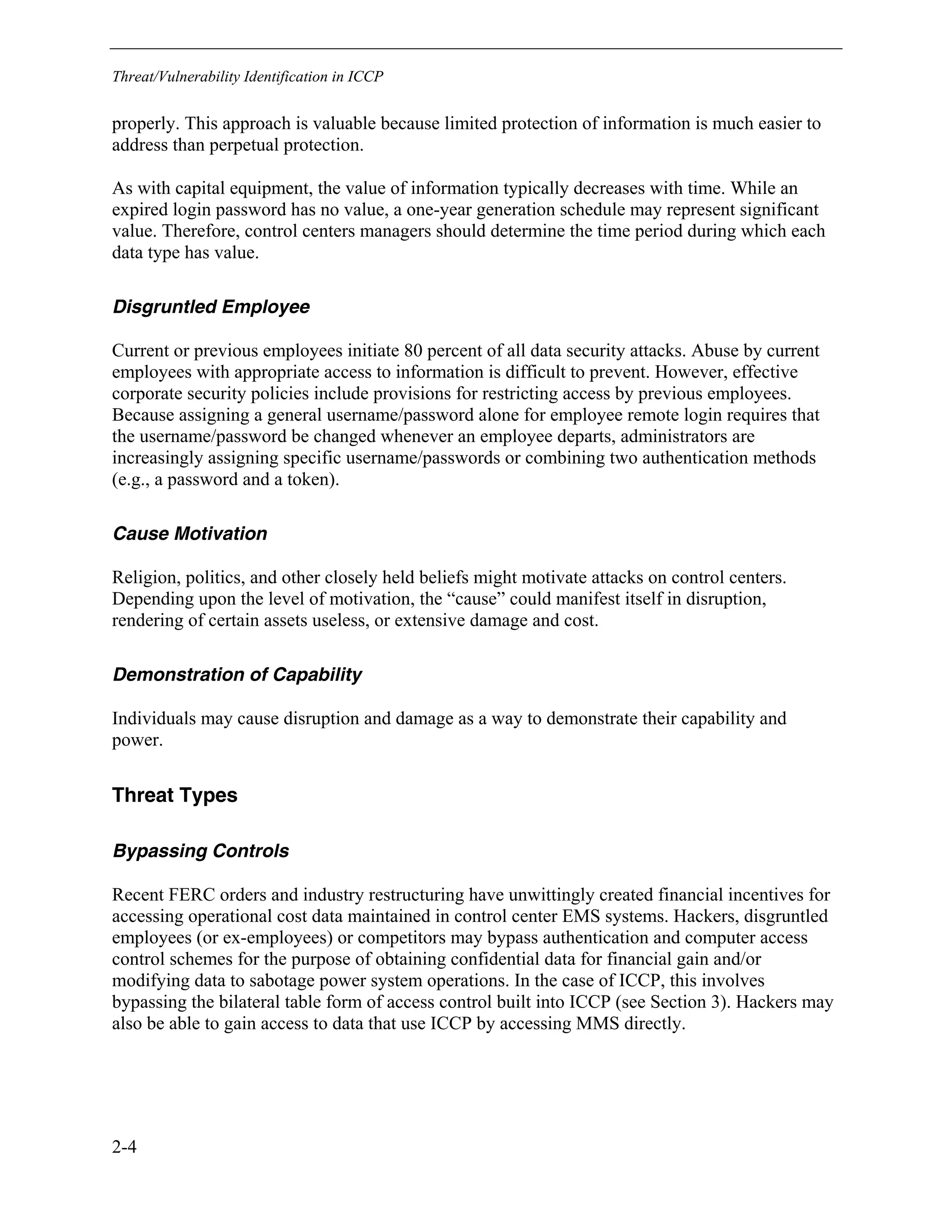 Threat/Vulnerability Identification in ICCP
2-4
properly. This approach is valuable because limited protection of information is much easier to
address than perpetual protection.
As with capital equipment, the value of information typically decreases with time. While an
expired login password has no value, a one-year generation schedule may represent significant
value. Therefore, control centers managers should determine the time period during which each
data type has value.
Disgruntled Employee
Current or previous employees initiate 80 percent of all data security attacks. Abuse by current
employees with appropriate access to information is difficult to prevent. However, effective
corporate security policies include provisions for restricting access by previous employees.
Because assigning a general username/password alone for employee remote login requires that
the username/password be changed whenever an employee departs, administrators are
increasingly assigning specific username/passwords or combining two authentication methods
(e.g., a password and a token).
Cause Motivation
Religion, politics, and other closely held beliefs might motivate attacks on control centers.
Depending upon the level of motivation, the “cause” could manifest itself in disruption,
rendering of certain assets useless, or extensive damage and cost.
Demonstration of Capability
Individuals may cause disruption and damage as a way to demonstrate their capability and
power.
Threat Types
Bypassing Controls
Recent FERC orders and industry restructuring have unwittingly created financial incentives for
accessing operational cost data maintained in control center EMS systems. Hackers, disgruntled
employees (or ex-employees) or competitors may bypass authentication and computer access
control schemes for the purpose of obtaining confidential data for financial gain and/or
modifying data to sabotage power system operations. In the case of ICCP, this involves
bypassing the bilateral table form of access control built into ICCP (see Section 3). Hackers may
also be able to gain access to data that use ICCP by accessing MMS directly.
 