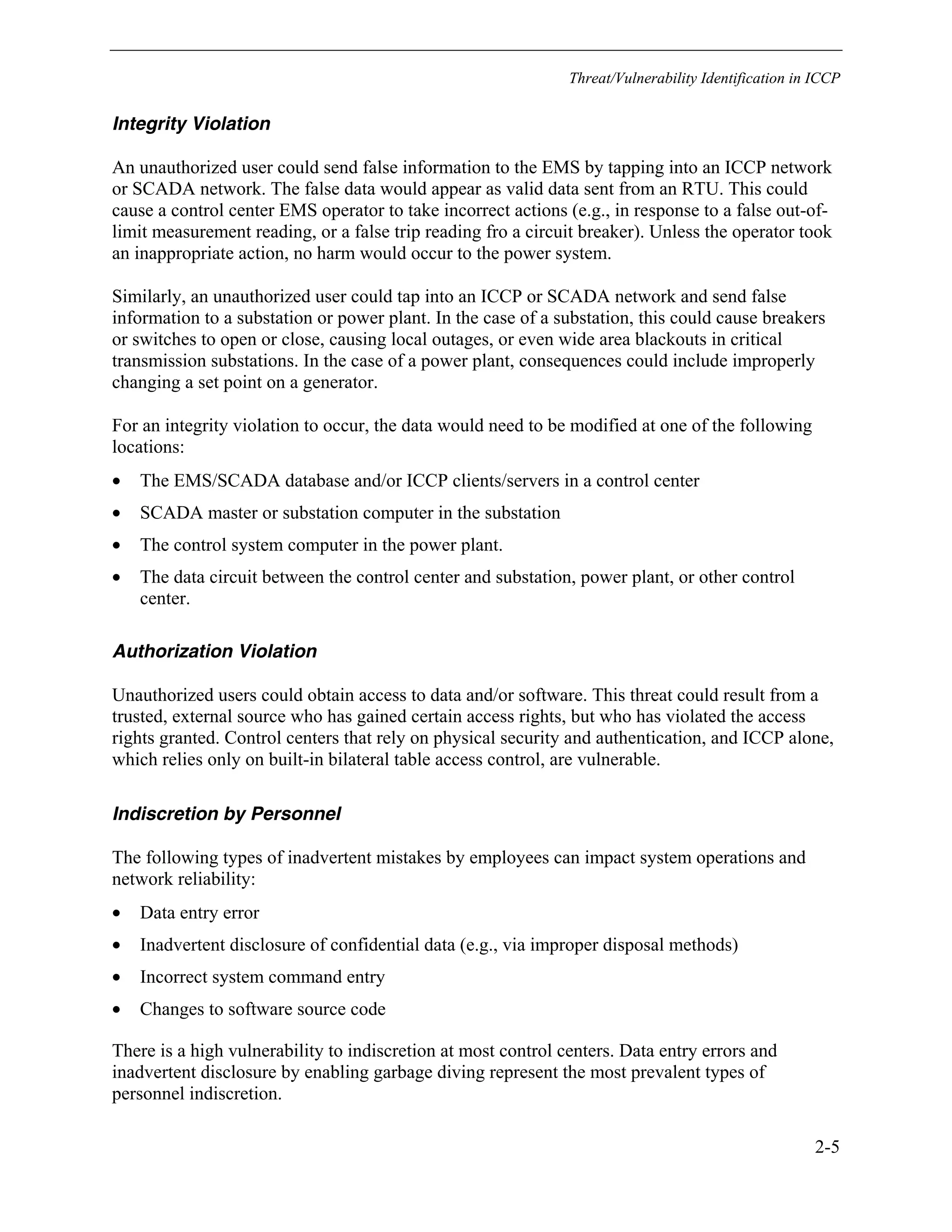 Threat/Vulnerability Identification in ICCP
2-5
Integrity Violation
An unauthorized user could send false information to the EMS by tapping into an ICCP network
or SCADA network. The false data would appear as valid data sent from an RTU. This could
cause a control center EMS operator to take incorrect actions (e.g., in response to a false out-of-
limit measurement reading, or a false trip reading fro a circuit breaker). Unless the operator took
an inappropriate action, no harm would occur to the power system.
Similarly, an unauthorized user could tap into an ICCP or SCADA network and send false
information to a substation or power plant. In the case of a substation, this could cause breakers
or switches to open or close, causing local outages, or even wide area blackouts in critical
transmission substations. In the case of a power plant, consequences could include improperly
changing a set point on a generator.
For an integrity violation to occur, the data would need to be modified at one of the following
locations:
• The EMS/SCADA database and/or ICCP clients/servers in a control center
• SCADA master or substation computer in the substation
• The control system computer in the power plant.
• The data circuit between the control center and substation, power plant, or other control
center.
Authorization Violation
Unauthorized users could obtain access to data and/or software. This threat could result from a
trusted, external source who has gained certain access rights, but who has violated the access
rights granted. Control centers that rely on physical security and authentication, and ICCP alone,
which relies only on built-in bilateral table access control, are vulnerable.
Indiscretion by Personnel
The following types of inadvertent mistakes by employees can impact system operations and
network reliability:
• Data entry error
• Inadvertent disclosure of confidential data (e.g., via improper disposal methods)
• Incorrect system command entry
• Changes to software source code
There is a high vulnerability to indiscretion at most control centers. Data entry errors and
inadvertent disclosure by enabling garbage diving represent the most prevalent types of
personnel indiscretion.
 