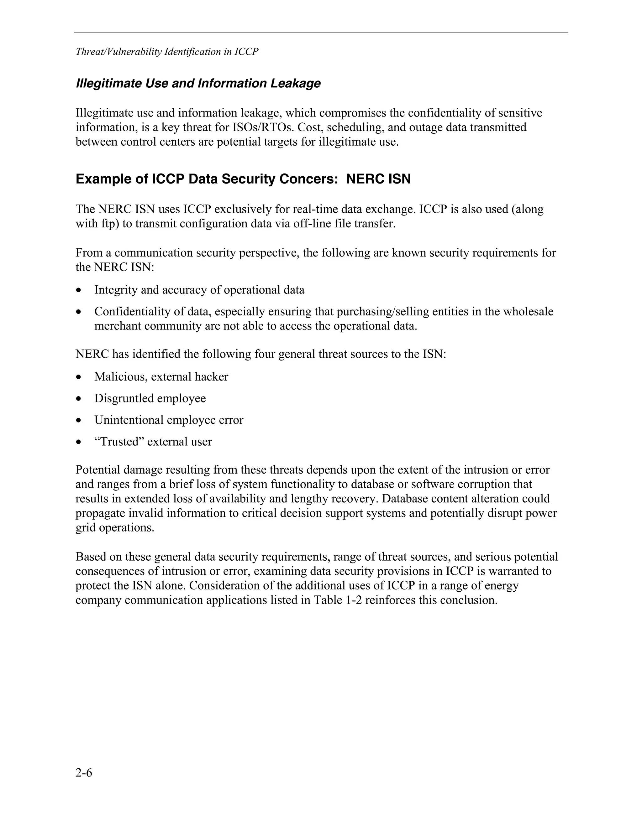 Threat/Vulnerability Identification in ICCP
2-6
Illegitimate Use and Information Leakage
Illegitimate use and information leakage, which compromises the confidentiality of sensitive
information, is a key threat for ISOs/RTOs. Cost, scheduling, and outage data transmitted
between control centers are potential targets for illegitimate use.
Example of ICCP Data Security Concers: NERC ISN
The NERC ISN uses ICCP exclusively for real-time data exchange. ICCP is also used (along
with ftp) to transmit configuration data via off-line file transfer.
From a communication security perspective, the following are known security requirements for
the NERC ISN:
• Integrity and accuracy of operational data
• Confidentiality of data, especially ensuring that purchasing/selling entities in the wholesale
merchant community are not able to access the operational data.
NERC has identified the following four general threat sources to the ISN:
• Malicious, external hacker
• Disgruntled employee
• Unintentional employee error
• “Trusted” external user
Potential damage resulting from these threats depends upon the extent of the intrusion or error
and ranges from a brief loss of system functionality to database or software corruption that
results in extended loss of availability and lengthy recovery. Database content alteration could
propagate invalid information to critical decision support systems and potentially disrupt power
grid operations.
Based on these general data security requirements, range of threat sources, and serious potential
consequences of intrusion or error, examining data security provisions in ICCP is warranted to
protect the ISN alone. Consideration of the additional uses of ICCP in a range of energy
company communication applications listed in Table 1-2 reinforces this conclusion.
 