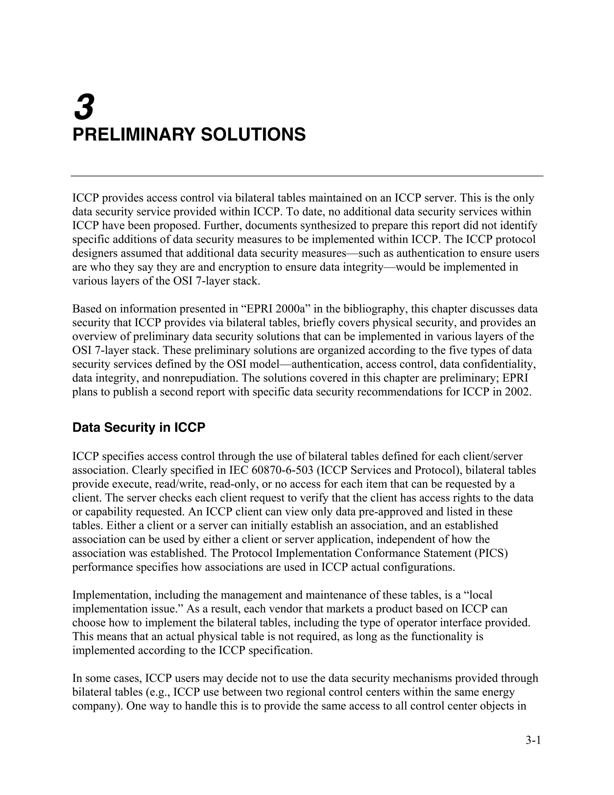 3-1
3
PRELIMINARY SOLUTIONS
ICCP provides access control via bilateral tables maintained on an ICCP server. This is the only
data security service provided within ICCP. To date, no additional data security services within
ICCP have been proposed. Further, documents synthesized to prepare this report did not identify
specific additions of data security measures to be implemented within ICCP. The ICCP protocol
designers assumed that additional data security measures—such as authentication to ensure users
are who they say they are and encryption to ensure data integrity—would be implemented in
various layers of the OSI 7-layer stack.
Based on information presented in “EPRI 2000a” in the bibliography, this chapter discusses data
security that ICCP provides via bilateral tables, briefly covers physical security, and provides an
overview of preliminary data security solutions that can be implemented in various layers of the
OSI 7-layer stack. These preliminary solutions are organized according to the five types of data
security services defined by the OSI model—authentication, access control, data confidentiality,
data integrity, and nonrepudiation. The solutions covered in this chapter are preliminary; EPRI
plans to publish a second report with specific data security recommendations for ICCP in 2002.
Data Security in ICCP
ICCP specifies access control through the use of bilateral tables defined for each client/server
association. Clearly specified in IEC 60870-6-503 (ICCP Services and Protocol), bilateral tables
provide execute, read/write, read-only, or no access for each item that can be requested by a
client. The server checks each client request to verify that the client has access rights to the data
or capability requested. An ICCP client can view only data pre-approved and listed in these
tables. Either a client or a server can initially establish an association, and an established
association can be used by either a client or server application, independent of how the
association was established. The Protocol Implementation Conformance Statement (PICS)
performance specifies how associations are used in ICCP actual configurations.
Implementation, including the management and maintenance of these tables, is a “local
implementation issue.” As a result, each vendor that markets a product based on ICCP can
choose how to implement the bilateral tables, including the type of operator interface provided.
This means that an actual physical table is not required, as long as the functionality is
implemented according to the ICCP specification.
In some cases, ICCP users may decide not to use the data security mechanisms provided through
bilateral tables (e.g., ICCP use between two regional control centers within the same energy
company). One way to handle this is to provide the same access to all control center objects in
 