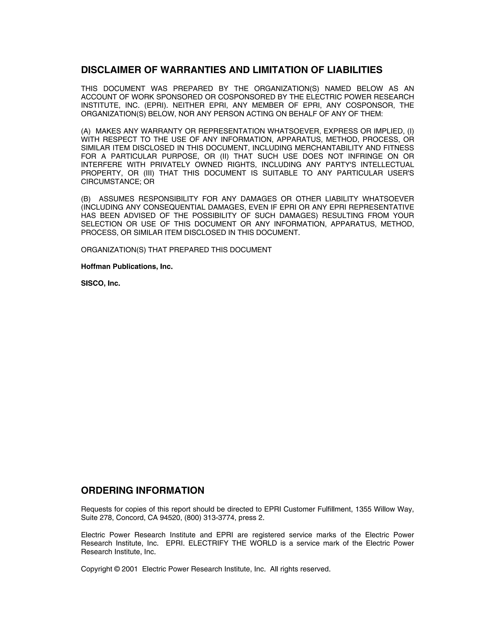 DISCLAIMER OF WARRANTIES AND LIMITATION OF LIABILITIES
THIS DOCUMENT WAS PREPARED BY THE ORGANIZATION(S) NAMED BELOW AS AN
ACCOUNT OF WORK SPONSORED OR COSPONSORED BY THE ELECTRIC POWER RESEARCH
INSTITUTE, INC. (EPRI). NEITHER EPRI, ANY MEMBER OF EPRI, ANY COSPONSOR, THE
ORGANIZATION(S) BELOW, NOR ANY PERSON ACTING ON BEHALF OF ANY OF THEM:
(A) MAKES ANY WARRANTY OR REPRESENTATION WHATSOEVER, EXPRESS OR IMPLIED, (I)
WITH RESPECT TO THE USE OF ANY INFORMATION, APPARATUS, METHOD, PROCESS, OR
SIMILAR ITEM DISCLOSED IN THIS DOCUMENT, INCLUDING MERCHANTABILITY AND FITNESS
FOR A PARTICULAR PURPOSE, OR (II) THAT SUCH USE DOES NOT INFRINGE ON OR
INTERFERE WITH PRIVATELY OWNED RIGHTS, INCLUDING ANY PARTY'S INTELLECTUAL
PROPERTY, OR (III) THAT THIS DOCUMENT IS SUITABLE TO ANY PARTICULAR USER'S
CIRCUMSTANCE; OR
(B) ASSUMES RESPONSIBILITY FOR ANY DAMAGES OR OTHER LIABILITY WHATSOEVER
(INCLUDING ANY CONSEQUENTIAL DAMAGES, EVEN IF EPRI OR ANY EPRI REPRESENTATIVE
HAS BEEN ADVISED OF THE POSSIBILITY OF SUCH DAMAGES) RESULTING FROM YOUR
SELECTION OR USE OF THIS DOCUMENT OR ANY INFORMATION, APPARATUS, METHOD,
PROCESS, OR SIMILAR ITEM DISCLOSED IN THIS DOCUMENT.
ORGANIZATION(S) THAT PREPARED THIS DOCUMENT
Hoffman Publications, Inc.
SISCO, Inc.
ORDERING INFORMATION
Requests for copies of this report should be directed to EPRI Customer Fulfillment, 1355 Willow Way,
Suite 278, Concord, CA 94520, (800) 313-3774, press 2.
Electric Power Research Institute and EPRI are registered service marks of the Electric Power
Research Institute, Inc. EPRI. ELECTRIFY THE WORLD is a service mark of the Electric Power
Research Institute, Inc.
Copyright © 2001 Electric Power Research Institute, Inc. All rights reserved.
 