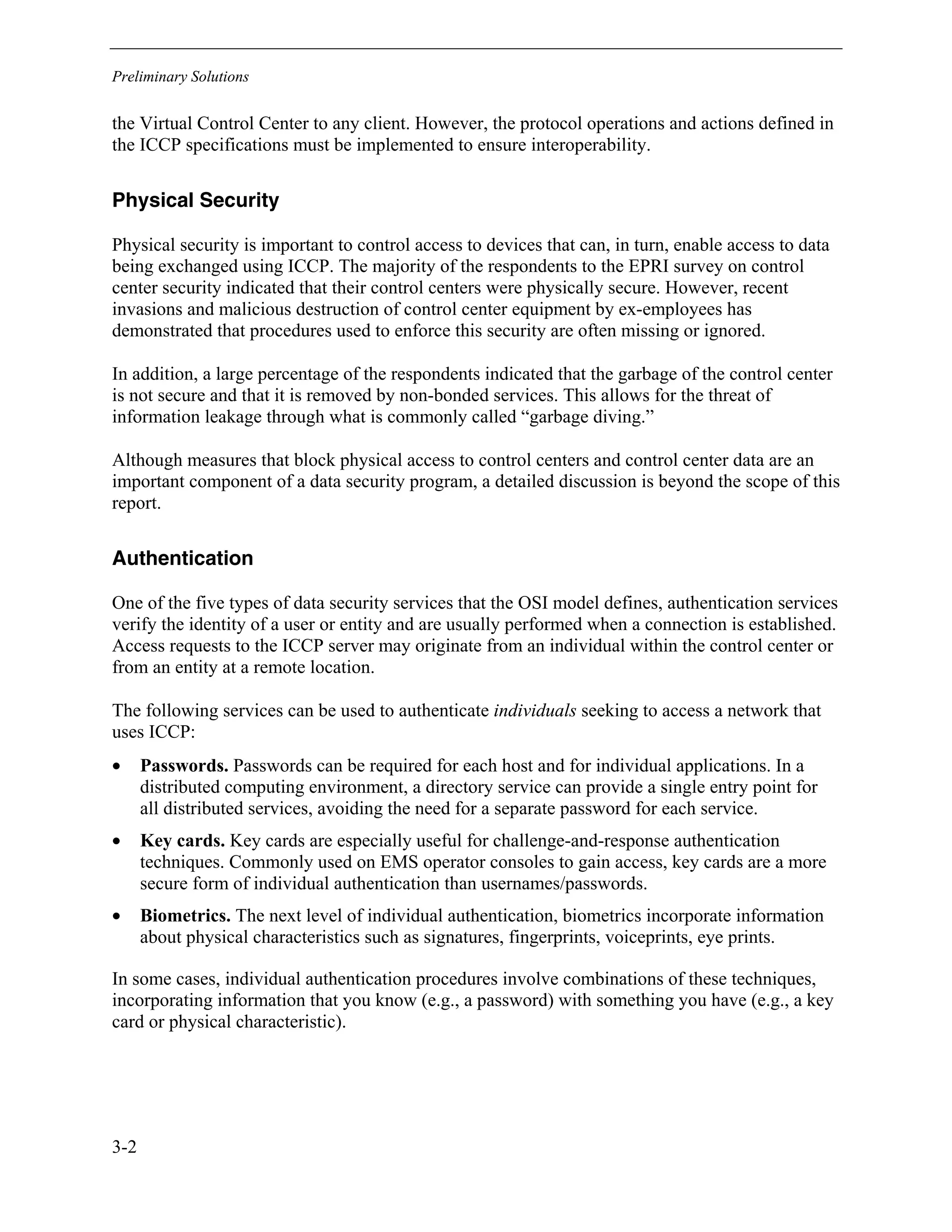 Preliminary Solutions
3-2
the Virtual Control Center to any client. However, the protocol operations and actions defined in
the ICCP specifications must be implemented to ensure interoperability.
Physical Security
Physical security is important to control access to devices that can, in turn, enable access to data
being exchanged using ICCP. The majority of the respondents to the EPRI survey on control
center security indicated that their control centers were physically secure. However, recent
invasions and malicious destruction of control center equipment by ex-employees has
demonstrated that procedures used to enforce this security are often missing or ignored.
In addition, a large percentage of the respondents indicated that the garbage of the control center
is not secure and that it is removed by non-bonded services. This allows for the threat of
information leakage through what is commonly called “garbage diving.”
Although measures that block physical access to control centers and control center data are an
important component of a data security program, a detailed discussion is beyond the scope of this
report.
Authentication
One of the five types of data security services that the OSI model defines, authentication services
verify the identity of a user or entity and are usually performed when a connection is established.
Access requests to the ICCP server may originate from an individual within the control center or
from an entity at a remote location.
The following services can be used to authenticate individuals seeking to access a network that
uses ICCP:
• Passwords. Passwords can be required for each host and for individual applications. In a
distributed computing environment, a directory service can provide a single entry point for
all distributed services, avoiding the need for a separate password for each service.
• Key cards. Key cards are especially useful for challenge-and-response authentication
techniques. Commonly used on EMS operator consoles to gain access, key cards are a more
secure form of individual authentication than usernames/passwords.
• Biometrics. The next level of individual authentication, biometrics incorporate information
about physical characteristics such as signatures, fingerprints, voiceprints, eye prints.
In some cases, individual authentication procedures involve combinations of these techniques,
incorporating information that you know (e.g., a password) with something you have (e.g., a key
card or physical characteristic).
 