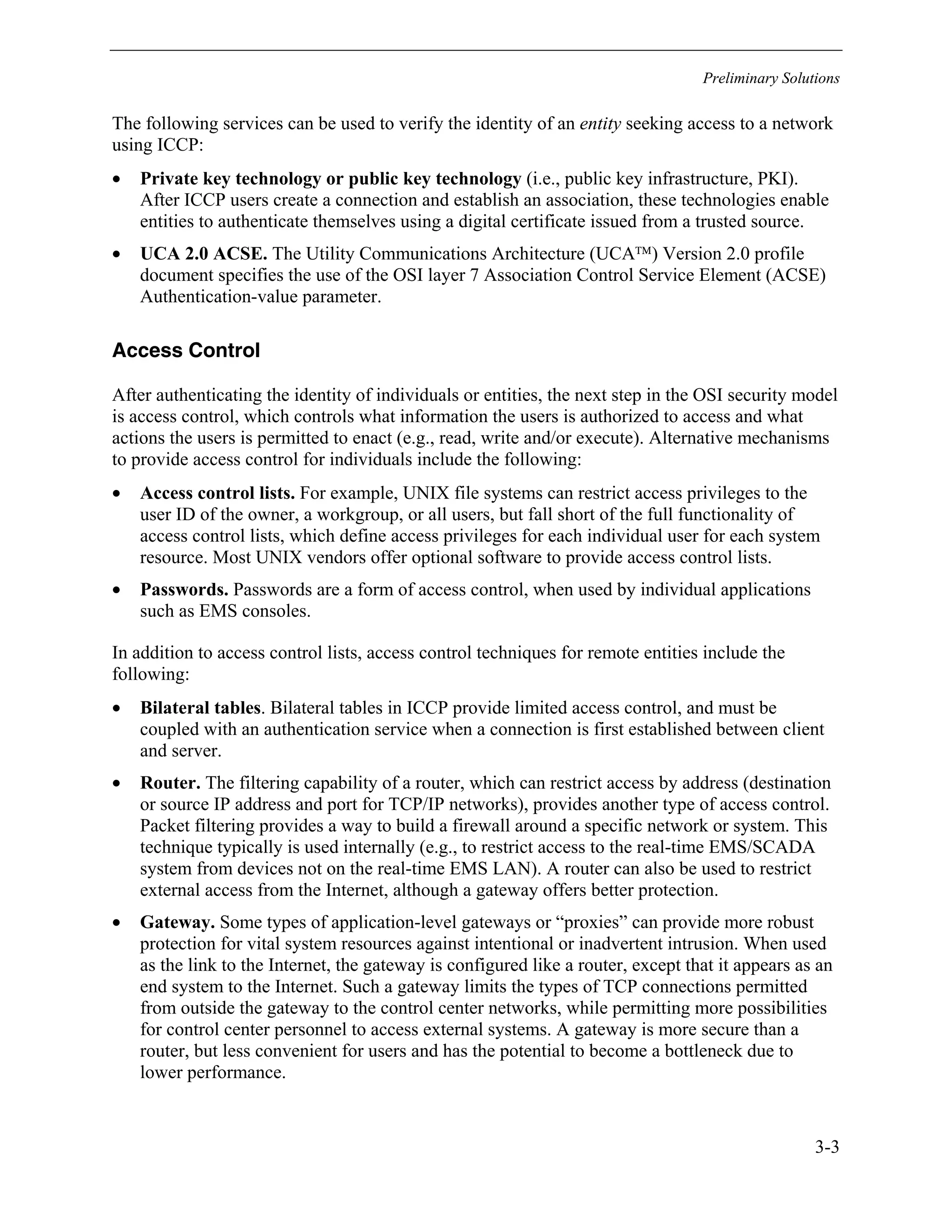 Preliminary Solutions
3-3
The following services can be used to verify the identity of an entity seeking access to a network
using ICCP:
• Private key technology or public key technology (i.e., public key infrastructure, PKI).
After ICCP users create a connection and establish an association, these technologies enable
entities to authenticate themselves using a digital certificate issued from a trusted source.
• UCA 2.0 ACSE. The Utility Communications Architecture (UCA) Version 2.0 profile
document specifies the use of the OSI layer 7 Association Control Service Element (ACSE)
Authentication-value parameter.
Access Control
After authenticating the identity of individuals or entities, the next step in the OSI security model
is access control, which controls what information the users is authorized to access and what
actions the users is permitted to enact (e.g., read, write and/or execute). Alternative mechanisms
to provide access control for individuals include the following:
• Access control lists. For example, UNIX file systems can restrict access privileges to the
user ID of the owner, a workgroup, or all users, but fall short of the full functionality of
access control lists, which define access privileges for each individual user for each system
resource. Most UNIX vendors offer optional software to provide access control lists.
• Passwords. Passwords are a form of access control, when used by individual applications
such as EMS consoles.
In addition to access control lists, access control techniques for remote entities include the
following:
• Bilateral tables. Bilateral tables in ICCP provide limited access control, and must be
coupled with an authentication service when a connection is first established between client
and server.
• Router. The filtering capability of a router, which can restrict access by address (destination
or source IP address and port for TCP/IP networks), provides another type of access control.
Packet filtering provides a way to build a firewall around a specific network or system. This
technique typically is used internally (e.g., to restrict access to the real-time EMS/SCADA
system from devices not on the real-time EMS LAN). A router can also be used to restrict
external access from the Internet, although a gateway offers better protection.
• Gateway. Some types of application-level gateways or “proxies” can provide more robust
protection for vital system resources against intentional or inadvertent intrusion. When used
as the link to the Internet, the gateway is configured like a router, except that it appears as an
end system to the Internet. Such a gateway limits the types of TCP connections permitted
from outside the gateway to the control center networks, while permitting more possibilities
for control center personnel to access external systems. A gateway is more secure than a
router, but less convenient for users and has the potential to become a bottleneck due to
lower performance.
 