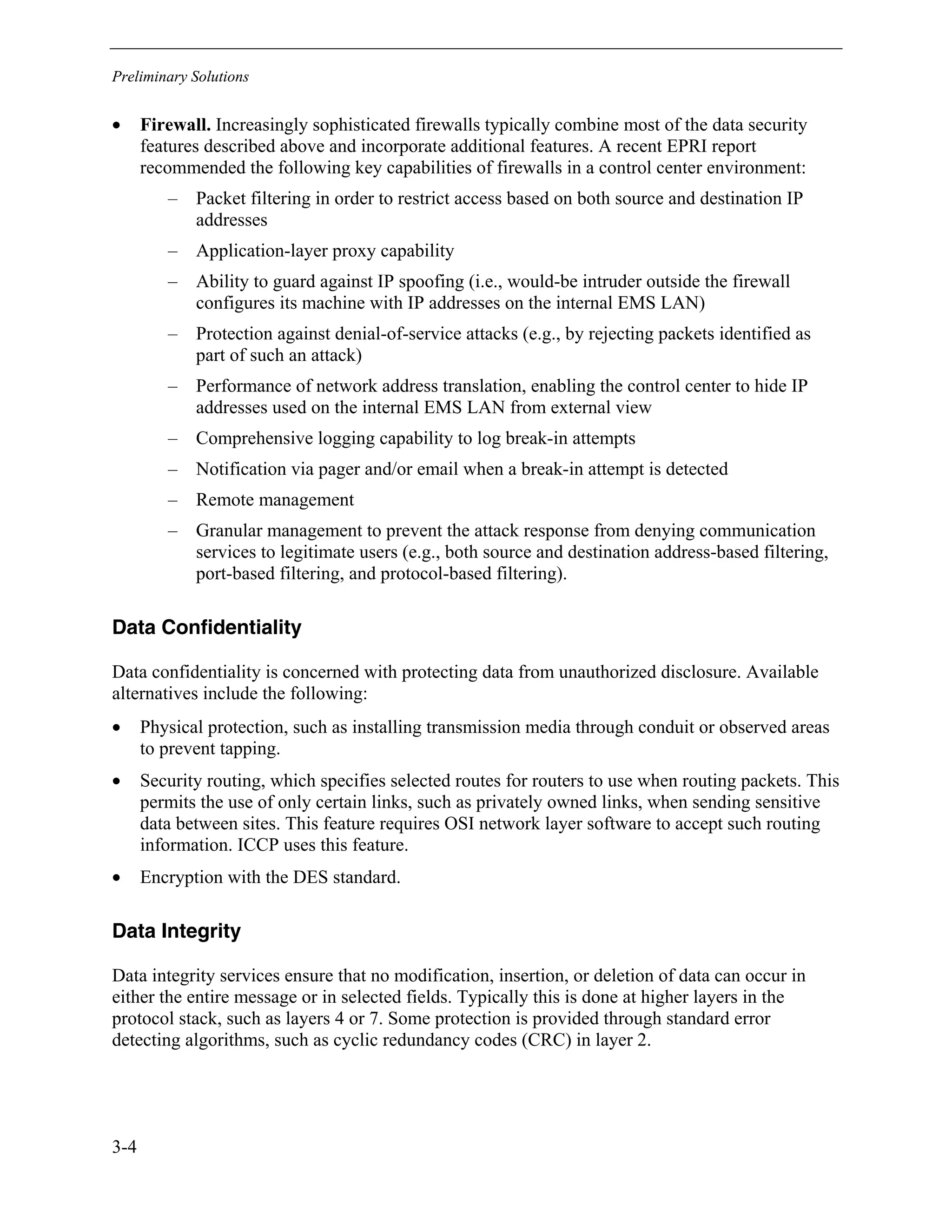 Preliminary Solutions
3-4
• Firewall. Increasingly sophisticated firewalls typically combine most of the data security
features described above and incorporate additional features. A recent EPRI report
recommended the following key capabilities of firewalls in a control center environment:
– Packet filtering in order to restrict access based on both source and destination IP
addresses
– Application-layer proxy capability
– Ability to guard against IP spoofing (i.e., would-be intruder outside the firewall
configures its machine with IP addresses on the internal EMS LAN)
– Protection against denial-of-service attacks (e.g., by rejecting packets identified as
part of such an attack)
– Performance of network address translation, enabling the control center to hide IP
addresses used on the internal EMS LAN from external view
– Comprehensive logging capability to log break-in attempts
– Notification via pager and/or email when a break-in attempt is detected
– Remote management
– Granular management to prevent the attack response from denying communication
services to legitimate users (e.g., both source and destination address-based filtering,
port-based filtering, and protocol-based filtering).
Data Confidentiality
Data confidentiality is concerned with protecting data from unauthorized disclosure. Available
alternatives include the following:
• Physical protection, such as installing transmission media through conduit or observed areas
to prevent tapping.
• Security routing, which specifies selected routes for routers to use when routing packets. This
permits the use of only certain links, such as privately owned links, when sending sensitive
data between sites. This feature requires OSI network layer software to accept such routing
information. ICCP uses this feature.
• Encryption with the DES standard.
Data Integrity
Data integrity services ensure that no modification, insertion, or deletion of data can occur in
either the entire message or in selected fields. Typically this is done at higher layers in the
protocol stack, such as layers 4 or 7. Some protection is provided through standard error
detecting algorithms, such as cyclic redundancy codes (CRC) in layer 2.
 
