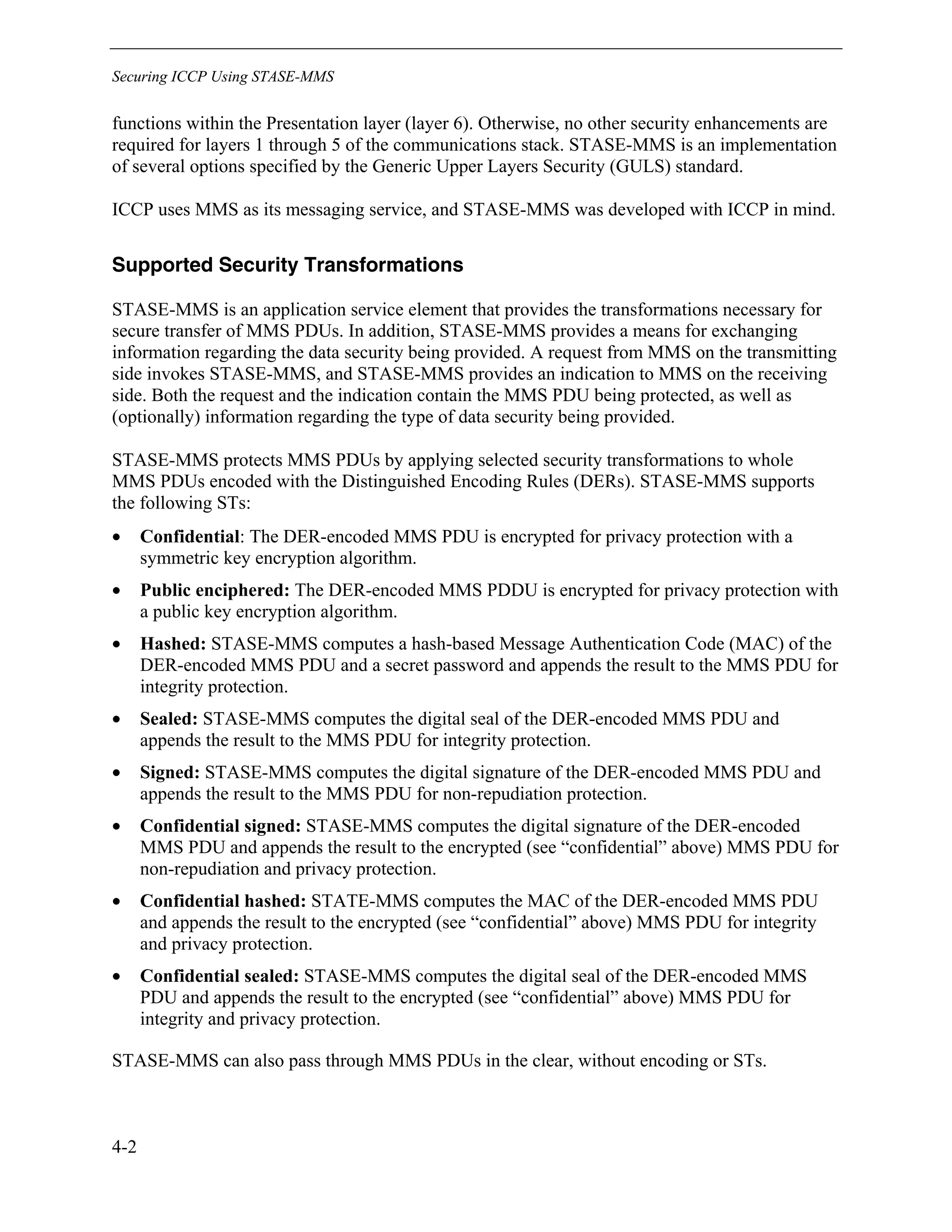Securing ICCP Using STASE-MMS
4-2
functions within the Presentation layer (layer 6). Otherwise, no other security enhancements are
required for layers 1 through 5 of the communications stack. STASE-MMS is an implementation
of several options specified by the Generic Upper Layers Security (GULS) standard.
ICCP uses MMS as its messaging service, and STASE-MMS was developed with ICCP in mind.
Supported Security Transformations
STASE-MMS is an application service element that provides the transformations necessary for
secure transfer of MMS PDUs. In addition, STASE-MMS provides a means for exchanging
information regarding the data security being provided. A request from MMS on the transmitting
side invokes STASE-MMS, and STASE-MMS provides an indication to MMS on the receiving
side. Both the request and the indication contain the MMS PDU being protected, as well as
(optionally) information regarding the type of data security being provided.
STASE-MMS protects MMS PDUs by applying selected security transformations to whole
MMS PDUs encoded with the Distinguished Encoding Rules (DERs). STASE-MMS supports
the following STs:
• Confidential: The DER-encoded MMS PDU is encrypted for privacy protection with a
symmetric key encryption algorithm.
• Public enciphered: The DER-encoded MMS PDDU is encrypted for privacy protection with
a public key encryption algorithm.
• Hashed: STASE-MMS computes a hash-based Message Authentication Code (MAC) of the
DER-encoded MMS PDU and a secret password and appends the result to the MMS PDU for
integrity protection.
• Sealed: STASE-MMS computes the digital seal of the DER-encoded MMS PDU and
appends the result to the MMS PDU for integrity protection.
• Signed: STASE-MMS computes the digital signature of the DER-encoded MMS PDU and
appends the result to the MMS PDU for non-repudiation protection.
• Confidential signed: STASE-MMS computes the digital signature of the DER-encoded
MMS PDU and appends the result to the encrypted (see “confidential” above) MMS PDU for
non-repudiation and privacy protection.
• Confidential hashed: STATE-MMS computes the MAC of the DER-encoded MMS PDU
and appends the result to the encrypted (see “confidential” above) MMS PDU for integrity
and privacy protection.
• Confidential sealed: STASE-MMS computes the digital seal of the DER-encoded MMS
PDU and appends the result to the encrypted (see “confidential” above) MMS PDU for
integrity and privacy protection.
STASE-MMS can also pass through MMS PDUs in the clear, without encoding or STs.
 