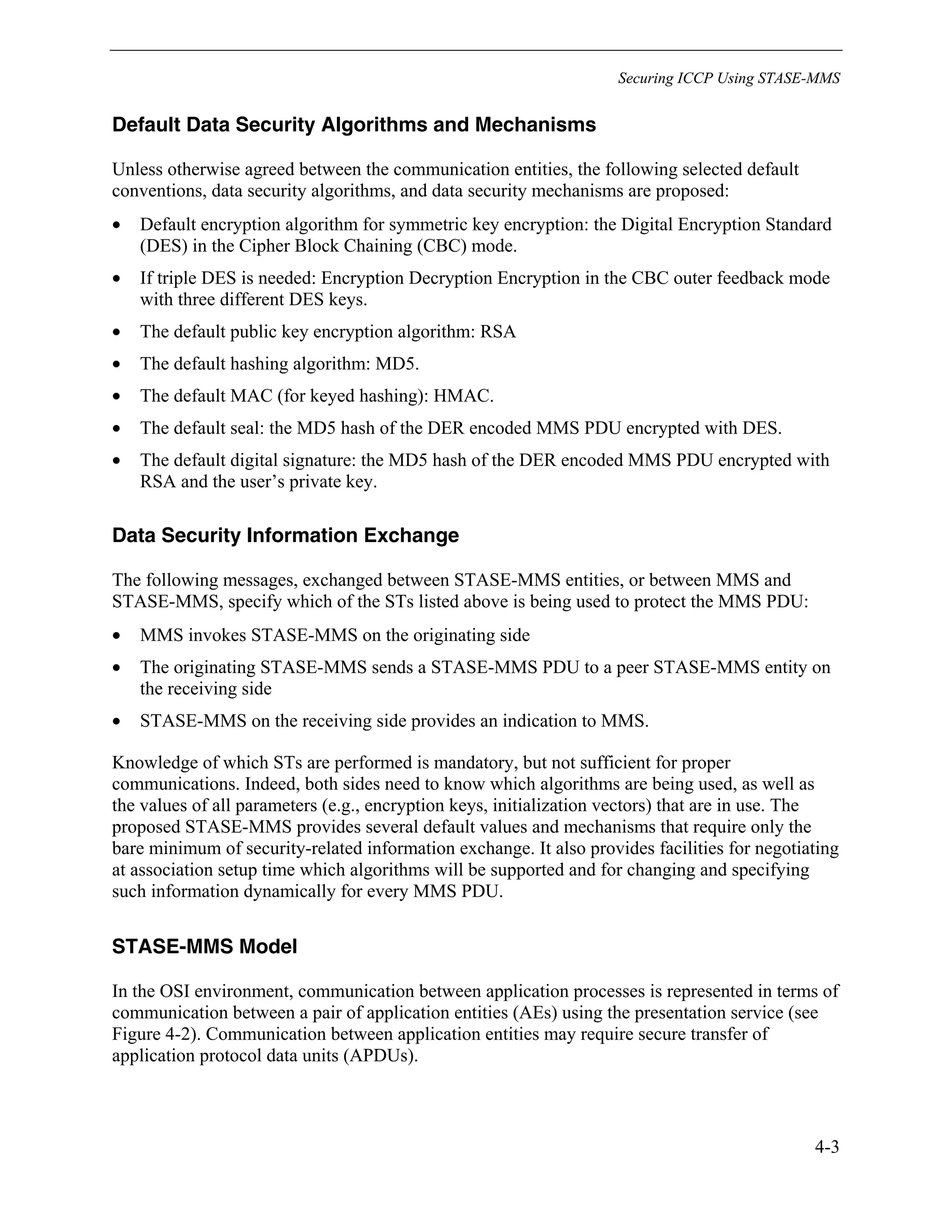 Securing ICCP Using STASE-MMS
4-3
Default Data Security Algorithms and Mechanisms
Unless otherwise agreed between the communication entities, the following selected default
conventions, data security algorithms, and data security mechanisms are proposed:
• Default encryption algorithm for symmetric key encryption: the Digital Encryption Standard
(DES) in the Cipher Block Chaining (CBC) mode.
• If triple DES is needed: Encryption Decryption Encryption in the CBC outer feedback mode
with three different DES keys.
• The default public key encryption algorithm: RSA
• The default hashing algorithm: MD5.
• The default MAC (for keyed hashing): HMAC.
• The default seal: the MD5 hash of the DER encoded MMS PDU encrypted with DES.
• The default digital signature: the MD5 hash of the DER encoded MMS PDU encrypted with
RSA and the user’s private key.
Data Security Information Exchange
The following messages, exchanged between STASE-MMS entities, or between MMS and
STASE-MMS, specify which of the STs listed above is being used to protect the MMS PDU:
• MMS invokes STASE-MMS on the originating side
• The originating STASE-MMS sends a STASE-MMS PDU to a peer STASE-MMS entity on
the receiving side
• STASE-MMS on the receiving side provides an indication to MMS.
Knowledge of which STs are performed is mandatory, but not sufficient for proper
communications. Indeed, both sides need to know which algorithms are being used, as well as
the values of all parameters (e.g., encryption keys, initialization vectors) that are in use. The
proposed STASE-MMS provides several default values and mechanisms that require only the
bare minimum of security-related information exchange. It also provides facilities for negotiating
at association setup time which algorithms will be supported and for changing and specifying
such information dynamically for every MMS PDU.
STASE-MMS Model
In the OSI environment, communication between application processes is represented in terms of
communication between a pair of application entities (AEs) using the presentation service (see
Figure 4-2). Communication between application entities may require secure transfer of
application protocol data units (APDUs).
 