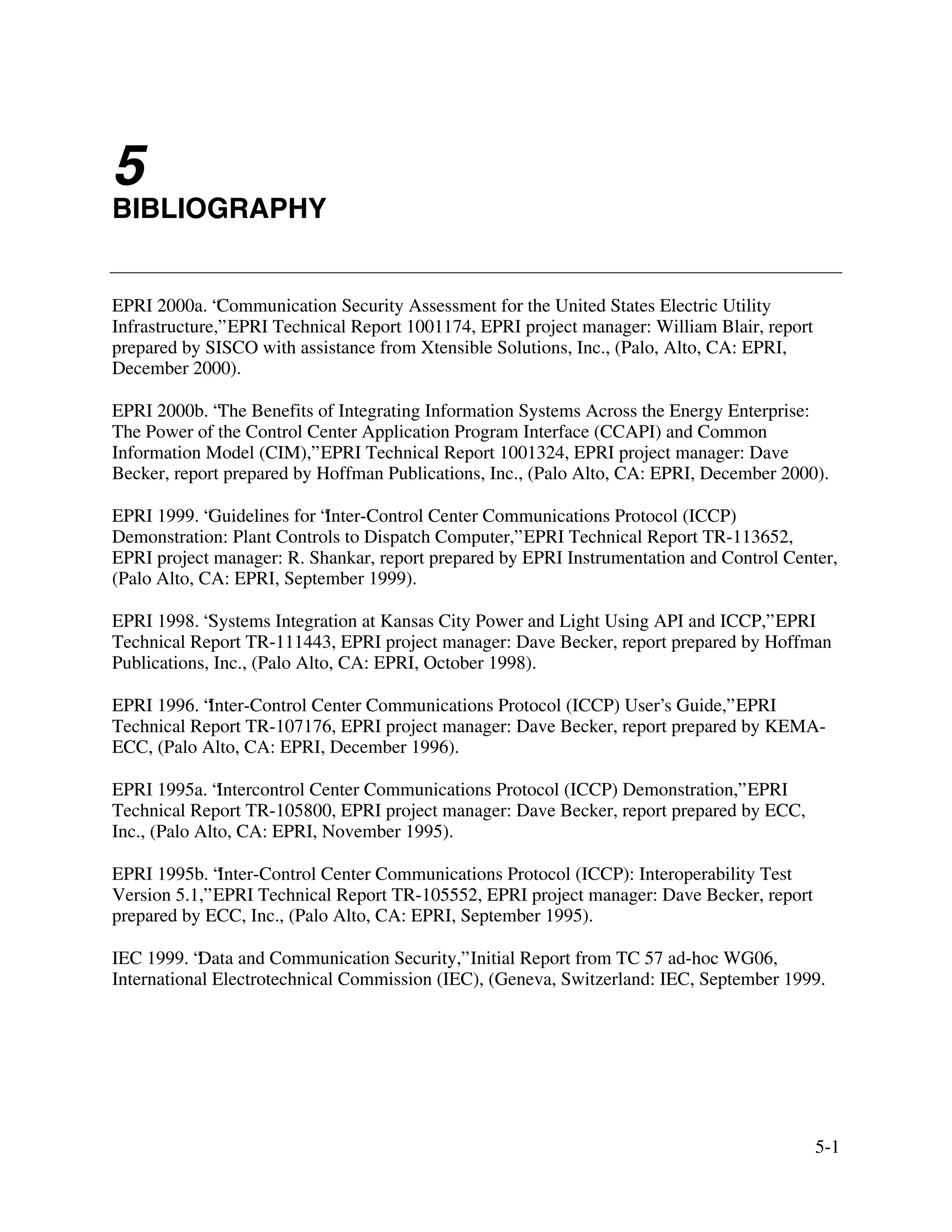 5-1
5
BIBLIOGRAPHY
EPRI 2000a. “Communication Security Assessment for the United States Electric Utility
Infrastructure,” EPRI Technical Report 1001174, EPRI project manager: William Blair, report
prepared by SISCO with assistance from Xtensible Solutions, Inc., (Palo, Alto, CA: EPRI,
December 2000).
EPRI 2000b. “The Benefits of Integrating Information Systems Across the Energy Enterprise:
The Power of the Control Center Application Program Interface (CCAPI) and Common
Information Model (CIM),” EPRI Technical Report 1001324, EPRI project manager: Dave
Becker, report prepared by Hoffman Publications, Inc., (Palo Alto, CA: EPRI, December 2000).
EPRI 1999. “Guidelines for “Inter-Control Center Communications Protocol (ICCP)
Demonstration: Plant Controls to Dispatch Computer,” EPRI Technical Report TR-113652,
EPRI project manager: R. Shankar, report prepared by EPRI Instrumentation and Control Center,
(Palo Alto, CA: EPRI, September 1999).
EPRI 1998. “Systems Integration at Kansas City Power and Light Using API and ICCP,” EPRI
Technical Report TR-111443, EPRI project manager: Dave Becker, report prepared by Hoffman
Publications, Inc., (Palo Alto, CA: EPRI, October 1998).
EPRI 1996. “Inter-Control Center Communications Protocol (ICCP) User’s Guide,” EPRI
Technical Report TR-107176, EPRI project manager: Dave Becker, report prepared by KEMA-
ECC, (Palo Alto, CA: EPRI, December 1996).
EPRI 1995a. “Intercontrol Center Communications Protocol (ICCP) Demonstration,” EPRI
Technical Report TR-105800, EPRI project manager: Dave Becker, report prepared by ECC,
Inc., (Palo Alto, CA: EPRI, November 1995).
EPRI 1995b. “Inter-Control Center Communications Protocol (ICCP): Interoperability Test
Version 5.1,” EPRI Technical Report TR-105552, EPRI project manager: Dave Becker, report
prepared by ECC, Inc., (Palo Alto, CA: EPRI, September 1995).
IEC 1999. “Data and Communication Security,” Initial Report from TC 57 ad-hoc WG06,
International Electrotechnical Commission (IEC), (Geneva, Switzerland: IEC, September 1999.
 