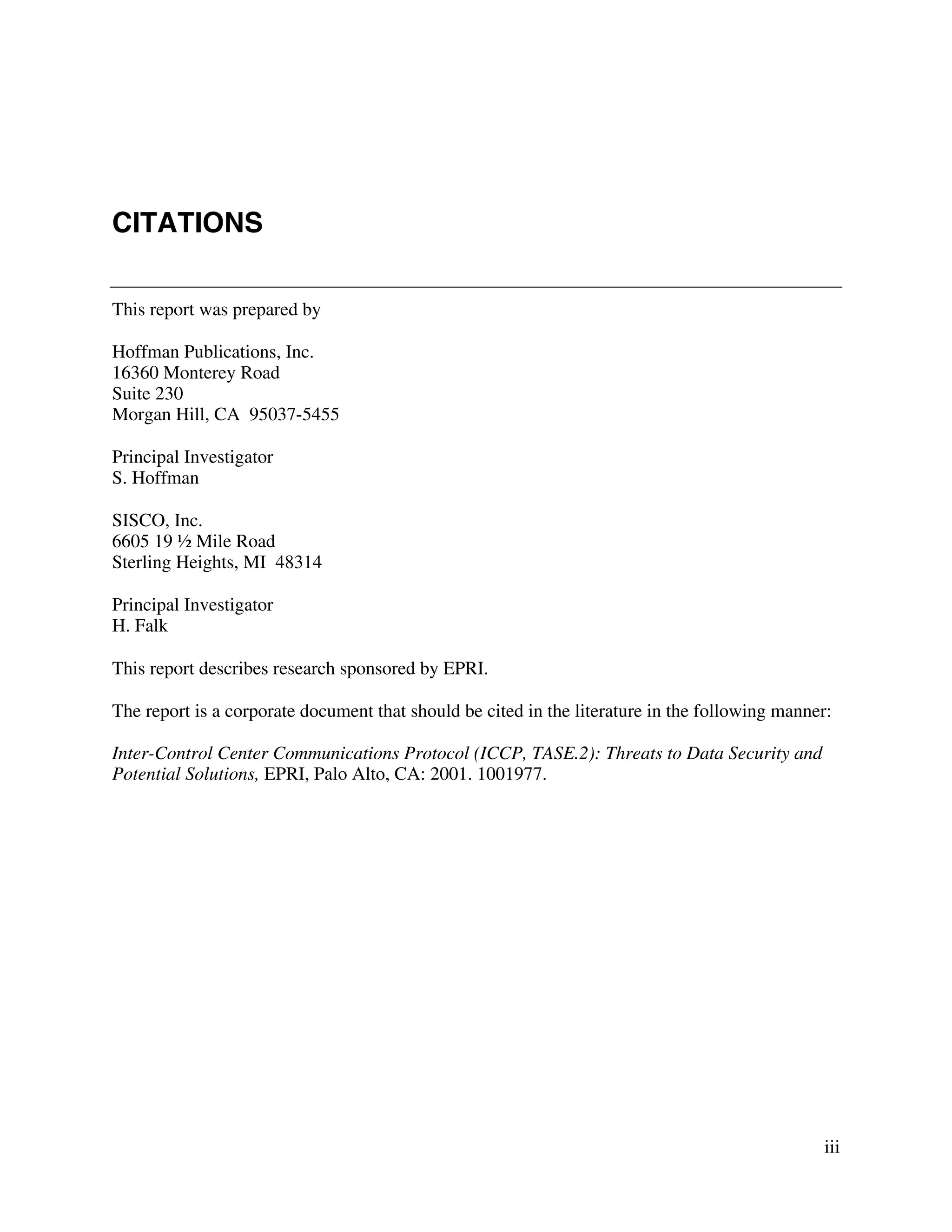 iii
CITATIONS
This report was prepared by
Hoffman Publications, Inc.
16360 Monterey Road
Suite 230
Morgan Hill, CA 95037-5455
Principal Investigator
S. Hoffman
SISCO, Inc.
6605 19 ½ Mile Road
Sterling Heights, MI 48314
Principal Investigator
H. Falk
This report describes research sponsored by EPRI.
The report is a corporate document that should be cited in the literature in the following manner:
Inter-Control Center Communications Protocol (ICCP, TASE.2): Threats to Data Security and
Potential Solutions, EPRI, Palo Alto, CA: 2001. 1001977.
 