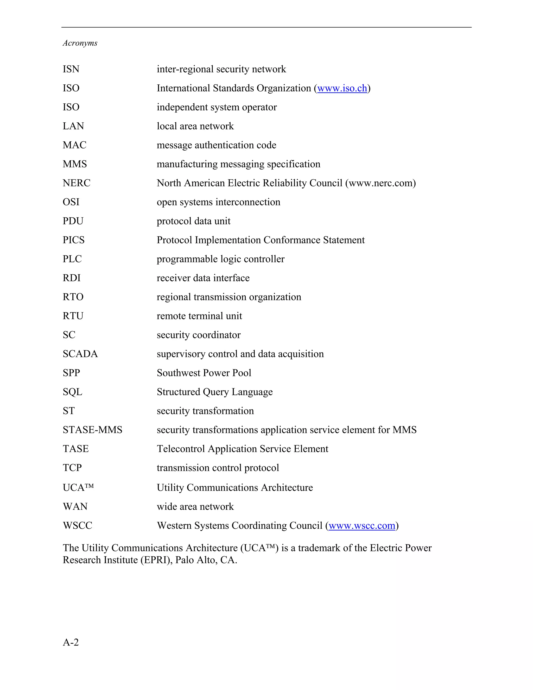 Acronyms
A-2
ISN inter-regional security network
ISO International Standards Organization (www.iso.ch)
ISO independent system operator
LAN local area network
MAC message authentication code
MMS manufacturing messaging specification
NERC North American Electric Reliability Council (www.nerc.com)
OSI open systems interconnection
PDU protocol data unit
PICS Protocol Implementation Conformance Statement
PLC programmable logic controller
RDI receiver data interface
RTO regional transmission organization
RTU remote terminal unit
SC security coordinator
SCADA supervisory control and data acquisition
SPP Southwest Power Pool
SQL Structured Query Language
ST security transformation
STASE-MMS security transformations application service element for MMS
TASE Telecontrol Application Service Element
TCP transmission control protocol
UCA Utility Communications Architecture
WAN wide area network
WSCC Western Systems Coordinating Council (www.wscc.com)
The Utility Communications Architecture (UCA) is a trademark of the Electric Power
Research Institute (EPRI), Palo Alto, CA.
 