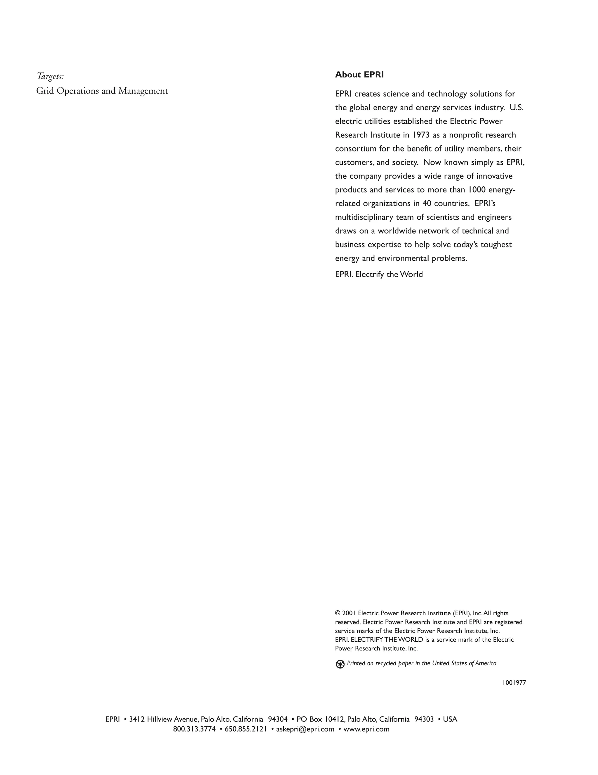 © 2001 Electric Power Research Institute (EPRI), Inc.All rights
reserved. Electric Power Research Institute and EPRI are registered
service marks of the Electric Power Research Institute, Inc.
EPRI. ELECTRIFY THE WORLD is a service mark of the Electric
Power Research Institute, Inc.
Printed on recycled paper in the United States of America
1001977
Targets:
Grid Operations and Management
EPRI • 3412 Hillview Avenue, Palo Alto, California 94304 • PO Box 10412, Palo Alto, California 94303 • USA
800.313.3774 • 650.855.2121 • askepri@epri.com • www.epri.com
About EPRI
EPRI creates science and technology solutions for
the global energy and energy services industry. U.S.
electric utilities established the Electric Power
Research Institute in 1973 as a nonprofit research
consortium for the benefit of utility members, their
customers, and society. Now known simply as EPRI,
the company provides a wide range of innovative
products and services to more than 1000 energy-
related organizations in 40 countries. EPRI’s
multidisciplinary team of scientists and engineers
draws on a worldwide network of technical and
business expertise to help solve today’s toughest
energy and environmental problems.
EPRI. Electrify the World
 