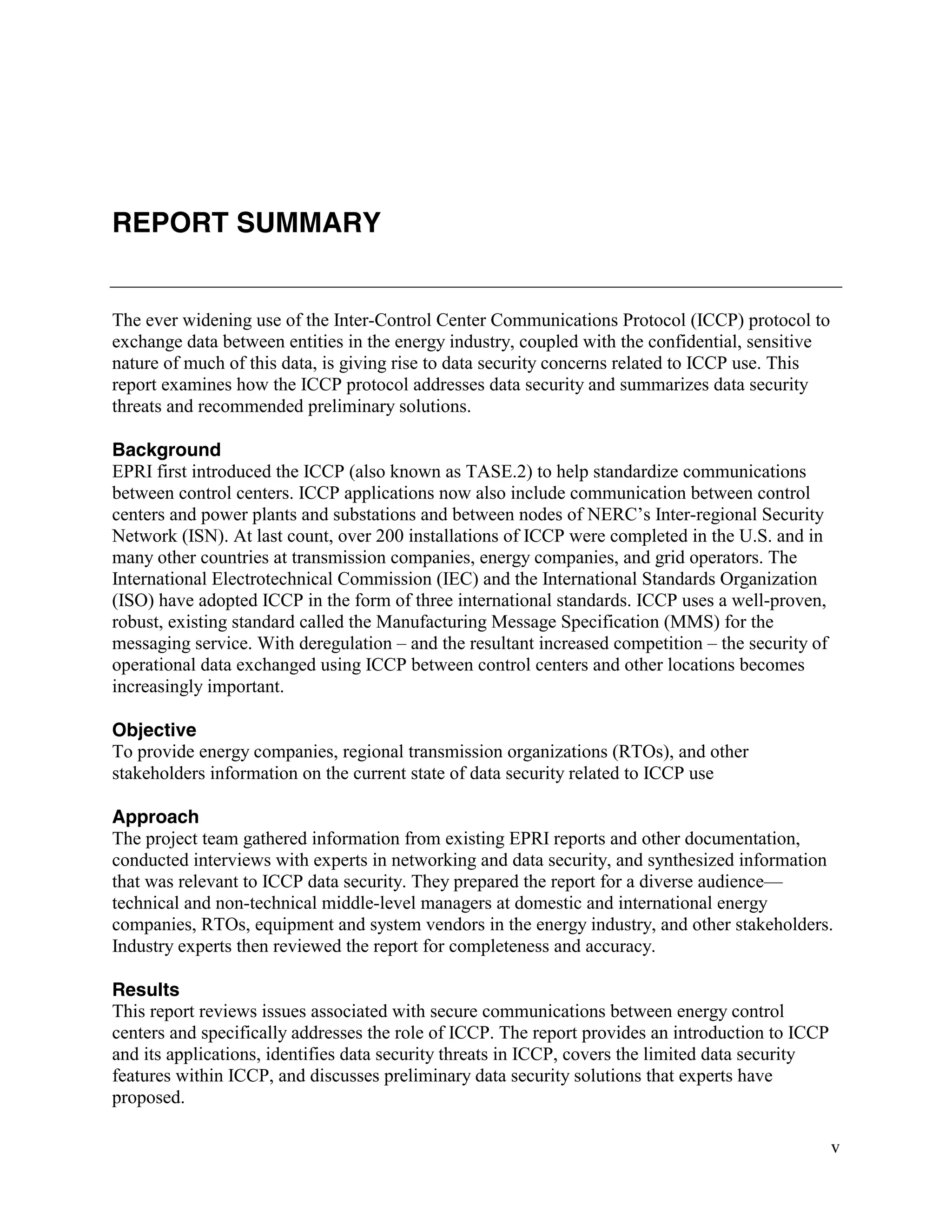 v
REPORT SUMMARY
The ever widening use of the Inter-Control Center Communications Protocol (ICCP) protocol to
exchange data between entities in the energy industry, coupled with the confidential, sensitive
nature of much of this data, is giving rise to data security concerns related to ICCP use. This
report examines how the ICCP protocol addresses data security and summarizes data security
threats and recommended preliminary solutions.
Background
EPRI first introduced the ICCP (also known as TASE.2) to help standardize communications
between control centers. ICCP applications now also include communication between control
centers and power plants and substations and between nodes of NERC’s Inter-regional Security
Network (ISN). At last count, over 200 installations of ICCP were completed in the U.S. and in
many other countries at transmission companies, energy companies, and grid operators. The
International Electrotechnical Commission (IEC) and the International Standards Organization
(ISO) have adopted ICCP in the form of three international standards. ICCP uses a well-proven,
robust, existing standard called the Manufacturing Message Specification (MMS) for the
messaging service. With deregulation – and the resultant increased competition – the security of
operational data exchanged using ICCP between control centers and other locations becomes
increasingly important.
Objective
To provide energy companies, regional transmission organizations (RTOs), and other
stakeholders information on the current state of data security related to ICCP use
Approach
The project team gathered information from existing EPRI reports and other documentation,
conducted interviews with experts in networking and data security, and synthesized information
that was relevant to ICCP data security. They prepared the report for a diverse audience—
technical and non-technical middle-level managers at domestic and international energy
companies, RTOs, equipment and system vendors in the energy industry, and other stakeholders.
Industry experts then reviewed the report for completeness and accuracy.
Results
This report reviews issues associated with secure communications between energy control
centers and specifically addresses the role of ICCP. The report provides an introduction to ICCP
and its applications, identifies data security threats in ICCP, covers the limited data security
features within ICCP, and discusses preliminary data security solutions that experts have
proposed.
 