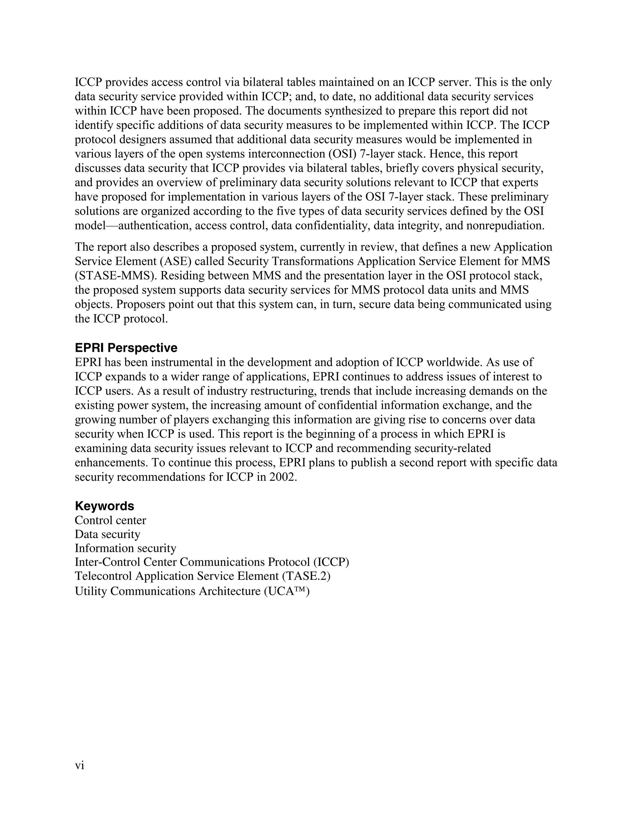 vi
ICCP provides access control via bilateral tables maintained on an ICCP server. This is the only
data security service provided within ICCP; and, to date, no additional data security services
within ICCP have been proposed. The documents synthesized to prepare this report did not
identify specific additions of data security measures to be implemented within ICCP. The ICCP
protocol designers assumed that additional data security measures would be implemented in
various layers of the open systems interconnection (OSI) 7-layer stack. Hence, this report
discusses data security that ICCP provides via bilateral tables, briefly covers physical security,
and provides an overview of preliminary data security solutions relevant to ICCP that experts
have proposed for implementation in various layers of the OSI 7-layer stack. These preliminary
solutions are organized according to the five types of data security services defined by the OSI
model—authentication, access control, data confidentiality, data integrity, and nonrepudiation.
The report also describes a proposed system, currently in review, that defines a new Application
Service Element (ASE) called Security Transformations Application Service Element for MMS
(STASE-MMS). Residing between MMS and the presentation layer in the OSI protocol stack,
the proposed system supports data security services for MMS protocol data units and MMS
objects. Proposers point out that this system can, in turn, secure data being communicated using
the ICCP protocol.
EPRI Perspective
EPRI has been instrumental in the development and adoption of ICCP worldwide. As use of
ICCP expands to a wider range of applications, EPRI continues to address issues of interest to
ICCP users. As a result of industry restructuring, trends that include increasing demands on the
existing power system, the increasing amount of confidential information exchange, and the
growing number of players exchanging this information are giving rise to concerns over data
security when ICCP is used. This report is the beginning of a process in which EPRI is
examining data security issues relevant to ICCP and recommending security-related
enhancements. To continue this process, EPRI plans to publish a second report with specific data
security recommendations for ICCP in 2002.
Keywords
Control center
Data security
Information security
Inter-Control Center Communications Protocol (ICCP)
Telecontrol Application Service Element (TASE.2)
Utility Communications Architecture (UCA)
 