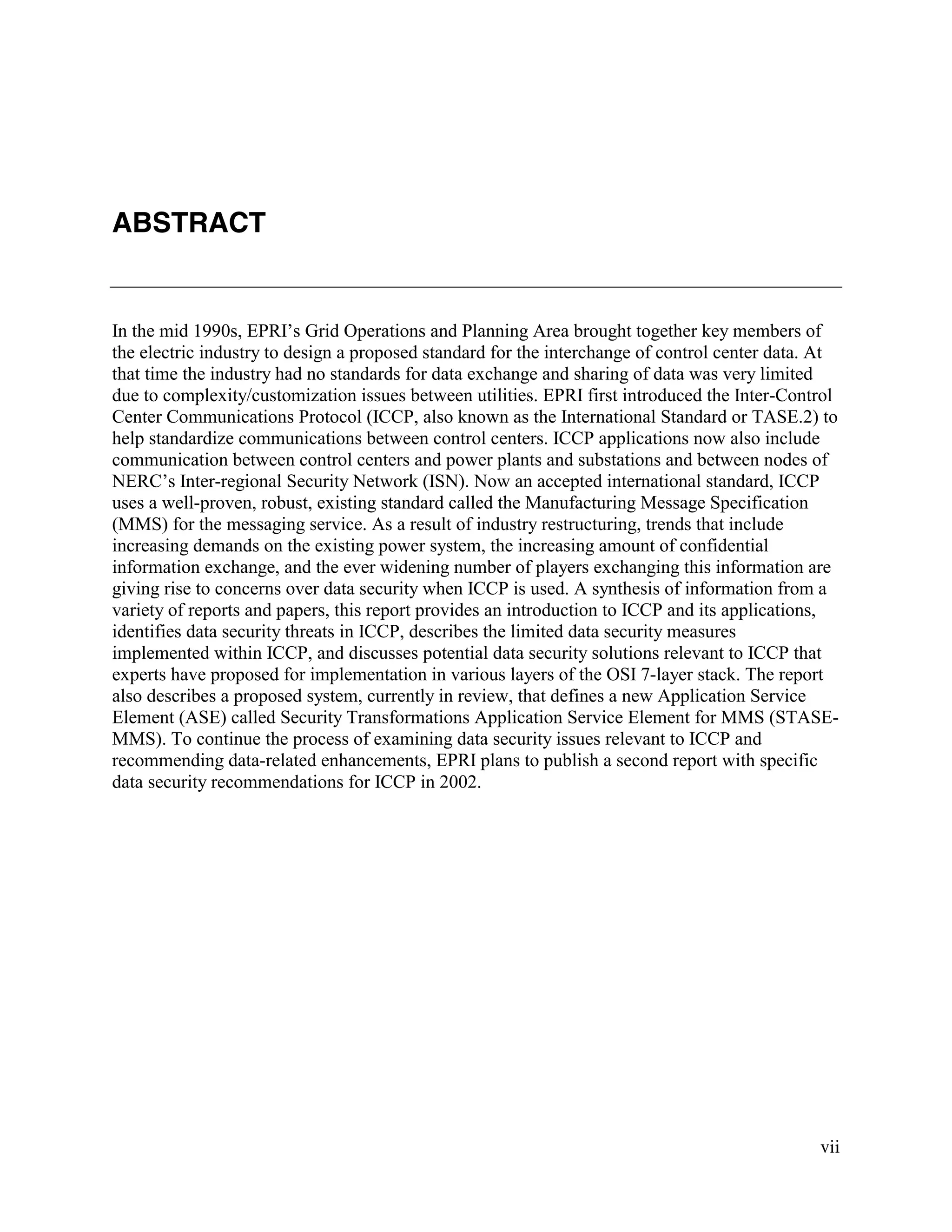 vii
ABSTRACT
In the mid 1990s, EPRI’s Grid Operations and Planning Area brought together key members of
the electric industry to design a proposed standard for the interchange of control center data. At
that time the industry had no standards for data exchange and sharing of data was very limited
due to complexity/customization issues between utilities. EPRI first introduced the Inter-Control
Center Communications Protocol (ICCP, also known as the International Standard or TASE.2) to
help standardize communications between control centers. ICCP applications now also include
communication between control centers and power plants and substations and between nodes of
NERC’s Inter-regional Security Network (ISN). Now an accepted international standard, ICCP
uses a well-proven, robust, existing standard called the Manufacturing Message Specification
(MMS) for the messaging service. As a result of industry restructuring, trends that include
increasing demands on the existing power system, the increasing amount of confidential
information exchange, and the ever widening number of players exchanging this information are
giving rise to concerns over data security when ICCP is used. A synthesis of information from a
variety of reports and papers, this report provides an introduction to ICCP and its applications,
identifies data security threats in ICCP, describes the limited data security measures
implemented within ICCP, and discusses potential data security solutions relevant to ICCP that
experts have proposed for implementation in various layers of the OSI 7-layer stack. The report
also describes a proposed system, currently in review, that defines a new Application Service
Element (ASE) called Security Transformations Application Service Element for MMS (STASE-
MMS). To continue the process of examining data security issues relevant to ICCP and
recommending data-related enhancements, EPRI plans to publish a second report with specific
data security recommendations for ICCP in 2002.
 
