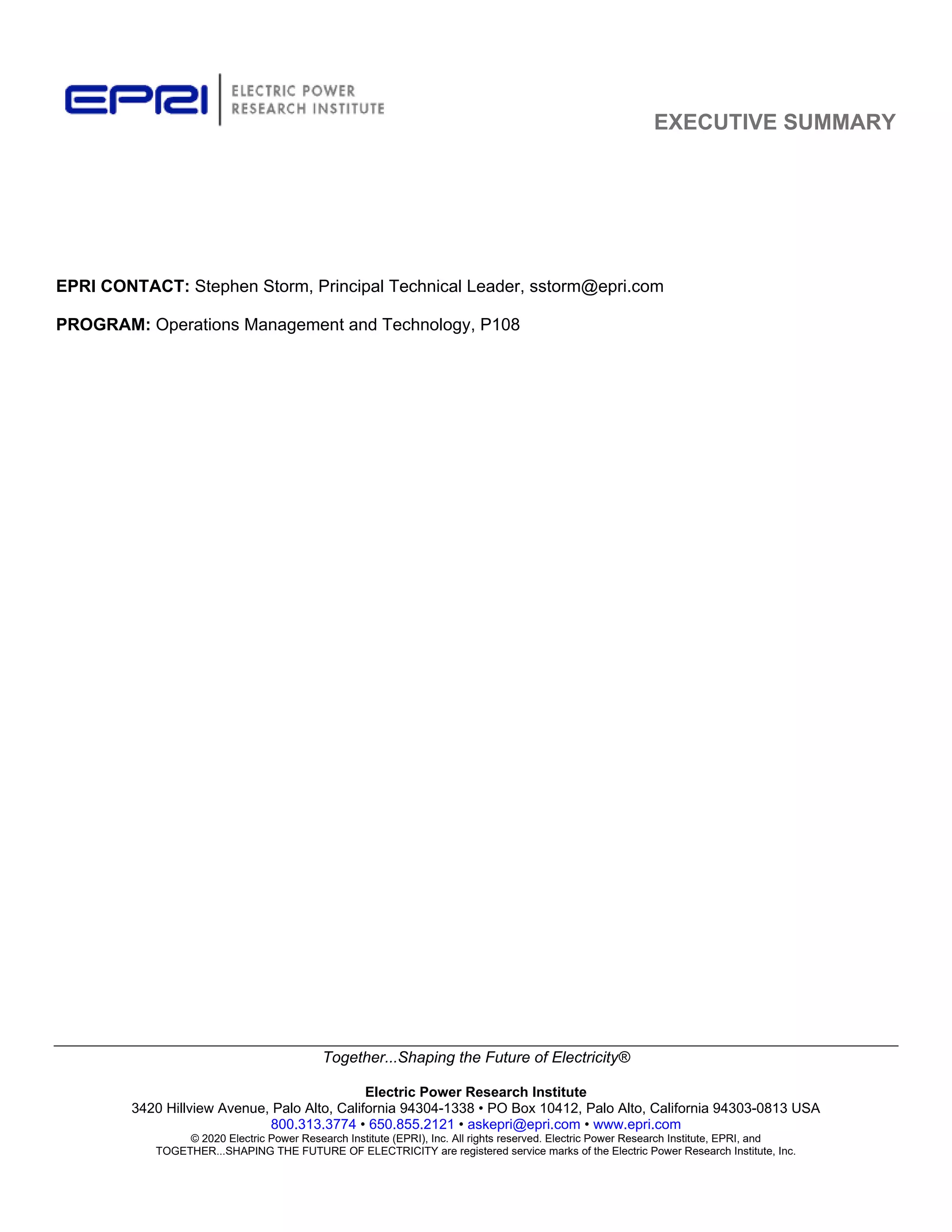 EXECUTIVE SUMMARY
Together...Shaping the Future of Electricity®
Electric Power Research Institute
3420 Hillview Avenue, Palo Alto, California 94304-1338 • PO Box 10412, Palo Alto, California 94303-0813 USA
800.313.3774 • 650.855.2121 • askepri@epri.com • www.epri.com
© 2020 Electric Power Research Institute (EPRI), Inc. All rights reserved. Electric Power Research Institute, EPRI, and
TOGETHER...SHAPING THE FUTURE OF ELECTRICITY are registered service marks of the Electric Power Research Institute, Inc.
EPRI CONTACT: Stephen Storm, Principal Technical Leader, sstorm@epri.com
PROGRAM: Operations Management and Technology, P108
11534825
 