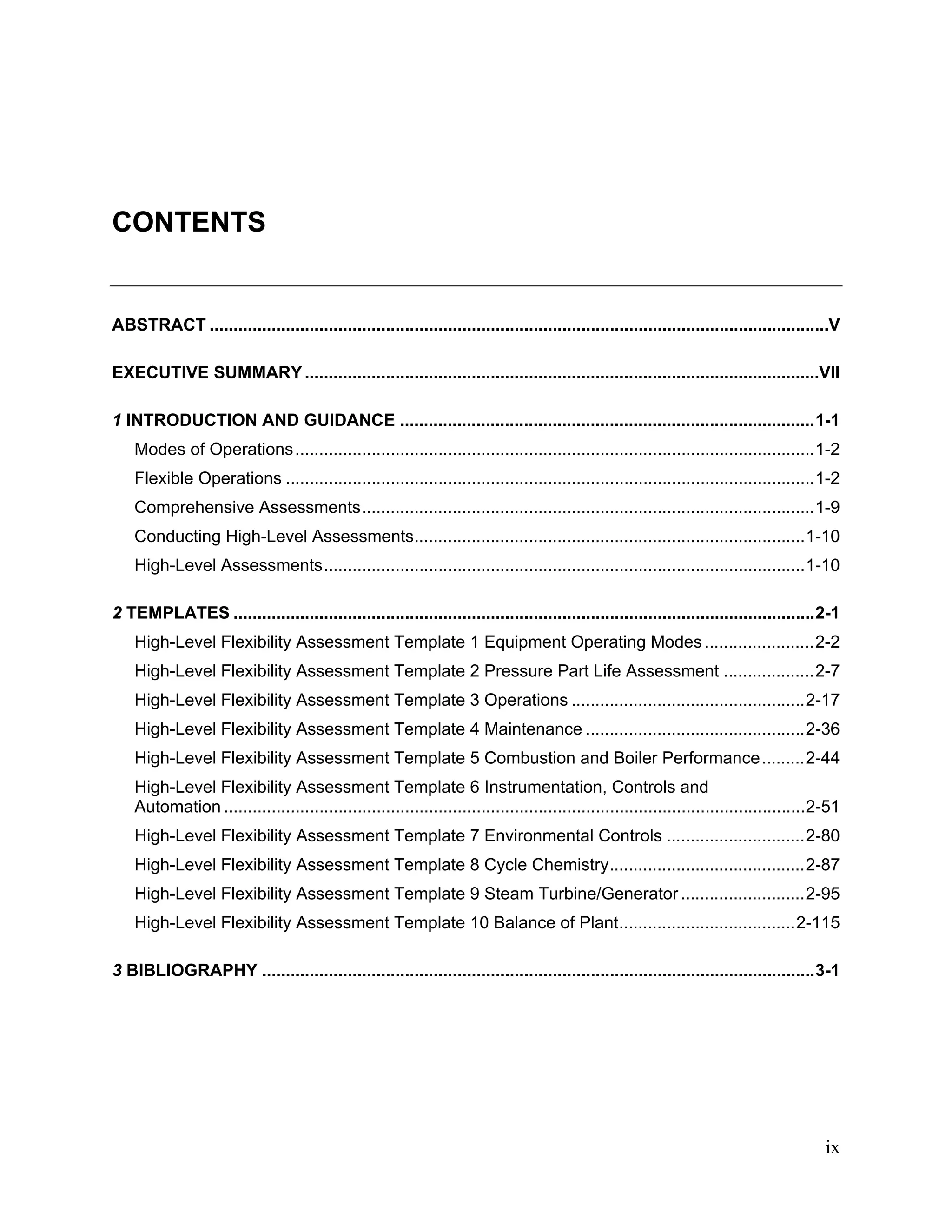 ix
CONTENTS
ABSTRACT ..................................................................................................................................V
EXECUTIVE SUMMARY............................................................................................................VII
1 INTRODUCTION AND GUIDANCE .......................................................................................1-1
Modes of Operations.............................................................................................................1-2
Flexible Operations ...............................................................................................................1-2
Comprehensive Assessments...............................................................................................1-9
Conducting High-Level Assessments..................................................................................1-10
High-Level Assessments.....................................................................................................1-10
2 TEMPLATES ..........................................................................................................................2-1
High-Level Flexibility Assessment Template 1 Equipment Operating Modes.......................2-2
High-Level Flexibility Assessment Template 2 Pressure Part Life Assessment ...................2-7
High-Level Flexibility Assessment Template 3 Operations .................................................2-17
High-Level Flexibility Assessment Template 4 Maintenance ..............................................2-36
High-Level Flexibility Assessment Template 5 Combustion and Boiler Performance.........2-44
High-Level Flexibility Assessment Template 6 Instrumentation, Controls and
Automation ..........................................................................................................................2-51
High-Level Flexibility Assessment Template 7 Environmental Controls .............................2-80
High-Level Flexibility Assessment Template 8 Cycle Chemistry.........................................2-87
High-Level Flexibility Assessment Template 9 Steam Turbine/Generator..........................2-95
High-Level Flexibility Assessment Template 10 Balance of Plant.....................................2-115
3 BIBLIOGRAPHY ....................................................................................................................3-1
11534825
 
