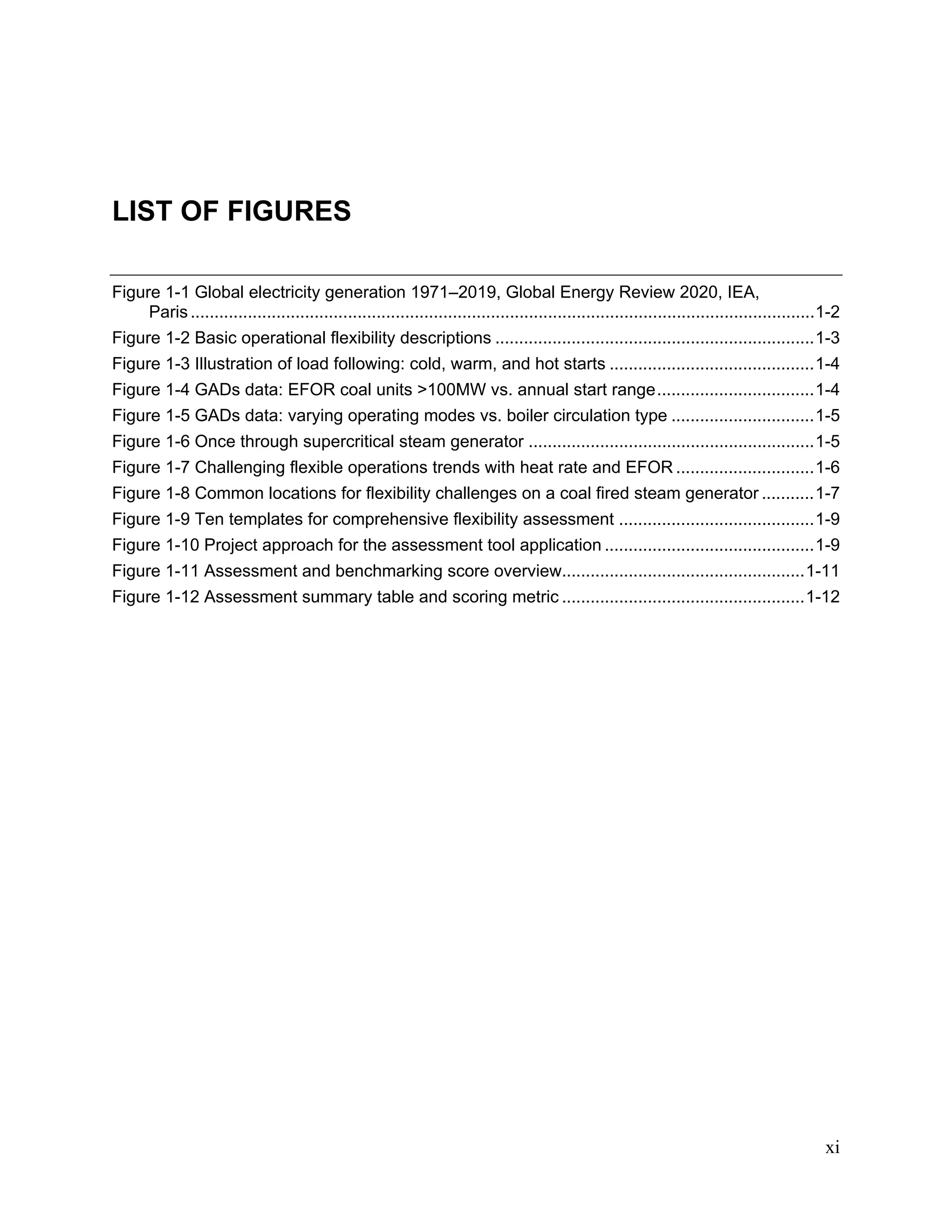 xi
LIST OF FIGURES
Figure 1-1 Global electricity generation 1971–2019, Global Energy Review 2020, IEA,
Paris...................................................................................................................................1-2
Figure 1-2 Basic operational flexibility descriptions ...................................................................1-3
Figure 1-3 Illustration of load following: cold, warm, and hot starts ...........................................1-4
Figure 1-4 GADs data: EFOR coal units >100MW vs. annual start range.................................1-4
Figure 1-5 GADs data: varying operating modes vs. boiler circulation type ..............................1-5
Figure 1-6 Once through supercritical steam generator ............................................................1-5
Figure 1-7 Challenging flexible operations trends with heat rate and EFOR .............................1-6
Figure 1-8 Common locations for flexibility challenges on a coal fired steam generator ...........1-7
Figure 1-9 Ten templates for comprehensive flexibility assessment .........................................1-9
Figure 1-10 Project approach for the assessment tool application ............................................1-9
Figure 1-11 Assessment and benchmarking score overview...................................................1-11
Figure 1-12 Assessment summary table and scoring metric ...................................................1-12
11534825
 