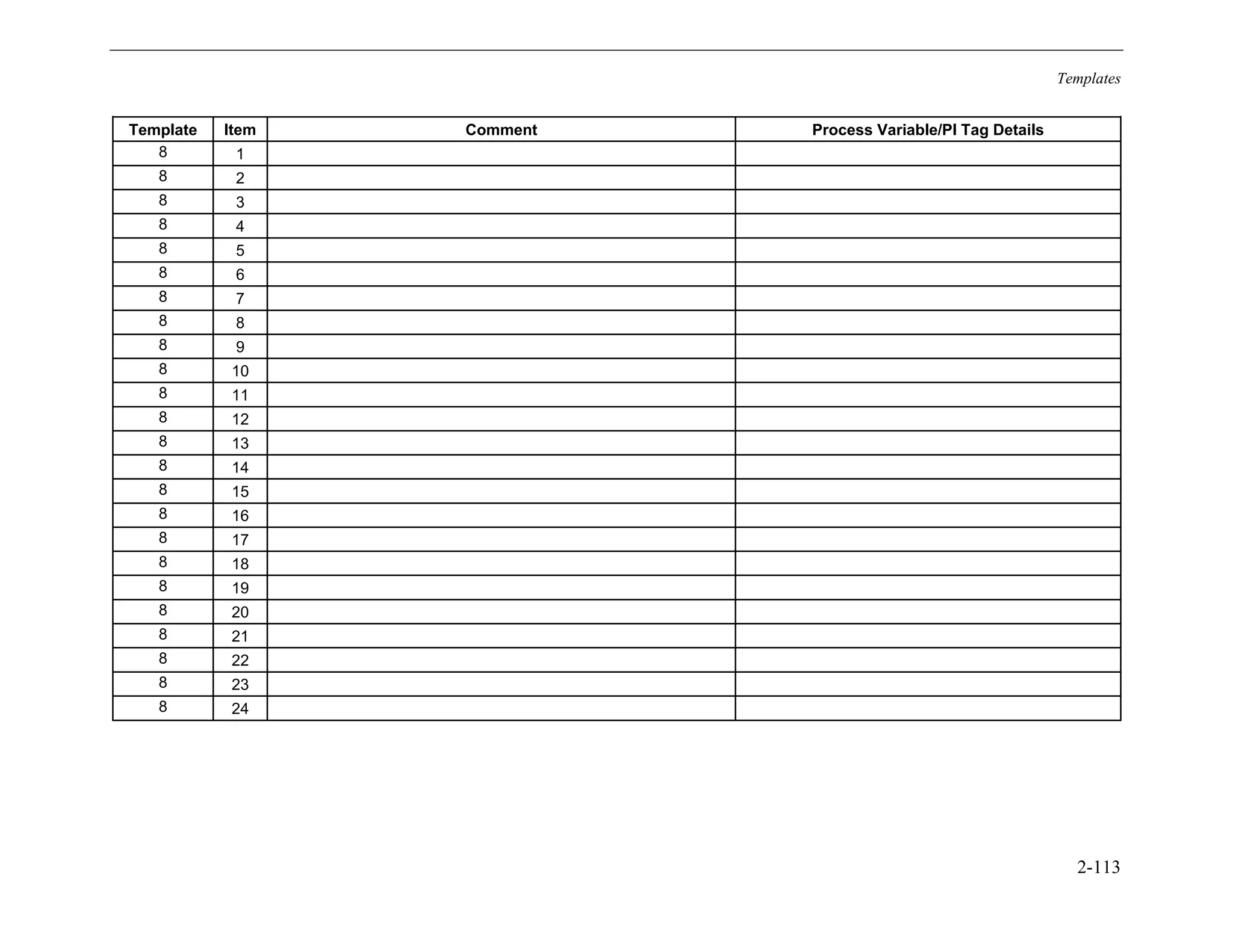 Templates
2-113
Template Item Comment Process Variable/PI Tag Details
8 1
8 2
8 3
8 4
8 5
8 6
8 7
8 8
8 9
8 10
8 11
8 12
8 13
8 14
8 15
8 16
8 17
8 18
8 19
8 20
8 21
8 22
8 23
8 24
11534825
 