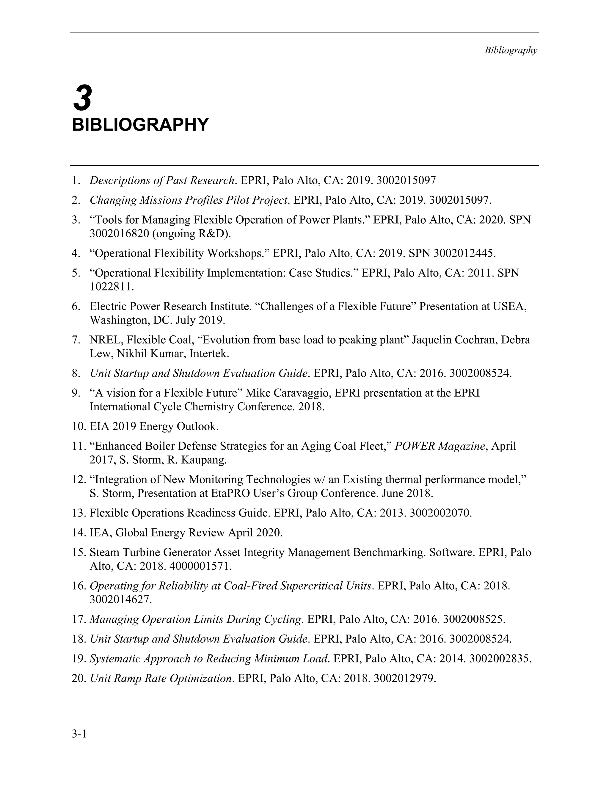 Bibliography
3-1
3
BIBLIOGRAPHY
1. Descriptions of Past Research. EPRI, Palo Alto, CA: 2019. 3002015097
2. Changing Missions Profiles Pilot Project. EPRI, Palo Alto, CA: 2019. 3002015097.
3. “Tools for Managing Flexible Operation of Power Plants.” EPRI, Palo Alto, CA: 2020. SPN
3002016820 (ongoing R&D).
4. “Operational Flexibility Workshops.” EPRI, Palo Alto, CA: 2019. SPN 3002012445.
5. “Operational Flexibility Implementation: Case Studies.” EPRI, Palo Alto, CA: 2011. SPN
1022811.
6. Electric Power Research Institute. “Challenges of a Flexible Future” Presentation at USEA,
Washington, DC. July 2019.
7. NREL, Flexible Coal, “Evolution from base load to peaking plant” Jaquelin Cochran, Debra
Lew, Nikhil Kumar, Intertek.
8. Unit Startup and Shutdown Evaluation Guide. EPRI, Palo Alto, CA: 2016. 3002008524.
9. “A vision for a Flexible Future” Mike Caravaggio, EPRI presentation at the EPRI
International Cycle Chemistry Conference. 2018.
10. EIA 2019 Energy Outlook.
11. “Enhanced Boiler Defense Strategies for an Aging Coal Fleet,” POWER Magazine, April
2017, S. Storm, R. Kaupang.
12. “Integration of New Monitoring Technologies w/ an Existing thermal performance model,”
S. Storm, Presentation at EtaPRO User’s Group Conference. June 2018.
13. Flexible Operations Readiness Guide. EPRI, Palo Alto, CA: 2013. 3002002070.
14. IEA, Global Energy Review April 2020.
15. Steam Turbine Generator Asset Integrity Management Benchmarking. Software. EPRI, Palo
Alto, CA: 2018. 4000001571.
16. Operating for Reliability at Coal-Fired Supercritical Units. EPRI, Palo Alto, CA: 2018.
3002014627.
17. Managing Operation Limits During Cycling. EPRI, Palo Alto, CA: 2016. 3002008525.
18. Unit Startup and Shutdown Evaluation Guide. EPRI, Palo Alto, CA: 2016. 3002008524.
19. Systematic Approach to Reducing Minimum Load. EPRI, Palo Alto, CA: 2014. 3002002835.
20. Unit Ramp Rate Optimization. EPRI, Palo Alto, CA: 2018. 3002012979.
11534825
 