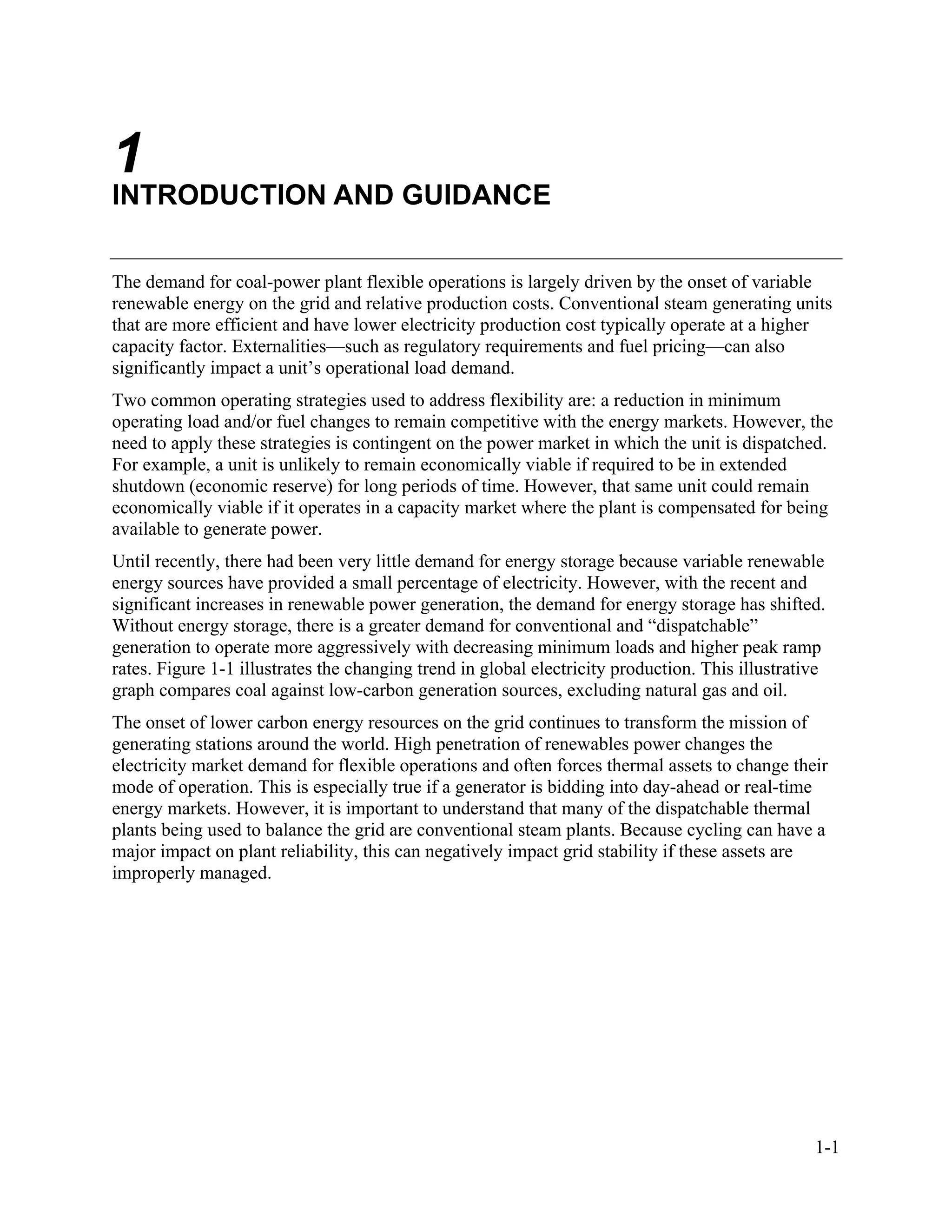 1-1
1
INTRODUCTION AND GUIDANCE
The demand for coal-power plant flexible operations is largely driven by the onset of variable
renewable energy on the grid and relative production costs. Conventional steam generating units
that are more efficient and have lower electricity production cost typically operate at a higher
capacity factor. Externalities—such as regulatory requirements and fuel pricing—can also
significantly impact a unit’s operational load demand.
Two common operating strategies used to address flexibility are: a reduction in minimum
operating load and/or fuel changes to remain competitive with the energy markets. However, the
need to apply these strategies is contingent on the power market in which the unit is dispatched.
For example, a unit is unlikely to remain economically viable if required to be in extended
shutdown (economic reserve) for long periods of time. However, that same unit could remain
economically viable if it operates in a capacity market where the plant is compensated for being
available to generate power.
Until recently, there had been very little demand for energy storage because variable renewable
energy sources have provided a small percentage of electricity. However, with the recent and
significant increases in renewable power generation, the demand for energy storage has shifted.
Without energy storage, there is a greater demand for conventional and “dispatchable”
generation to operate more aggressively with decreasing minimum loads and higher peak ramp
rates. Figure 1-1 illustrates the changing trend in global electricity production. This illustrative
graph compares coal against low-carbon generation sources, excluding natural gas and oil.
The onset of lower carbon energy resources on the grid continues to transform the mission of
generating stations around the world. High penetration of renewables power changes the
electricity market demand for flexible operations and often forces thermal assets to change their
mode of operation. This is especially true if a generator is bidding into day-ahead or real-time
energy markets. However, it is important to understand that many of the dispatchable thermal
plants being used to balance the grid are conventional steam plants. Because cycling can have a
major impact on plant reliability, this can negatively impact grid stability if these assets are
improperly managed.
11534825
 