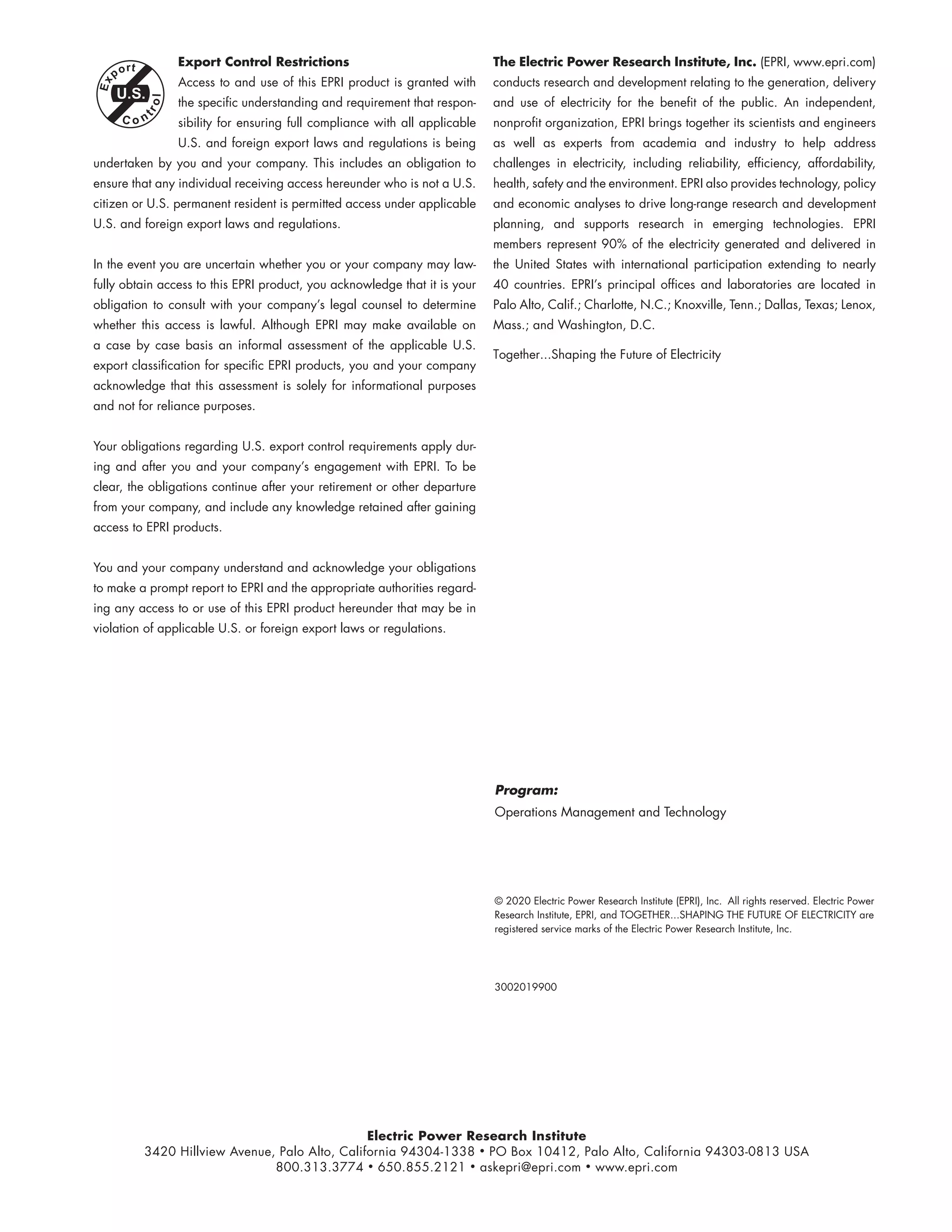 Electric Power Research Institute
3420 Hillview Avenue, Palo Alto, California 94304-1338 • PO Box 10412, Palo Alto, California 94303-0813 USA
800.313.3774 • 650.855.2121 • askepri@epri.com • www.epri.com
© 2020 Electric Power Research Institute (EPRI), Inc. All rights reserved. Electric Power
Research Institute, EPRI, and TOGETHER...SHAPING THE FUTURE OF ELECTRICITY are
registered service marks of the Electric Power Research Institute, Inc.
Export Control Restrictions
Access to and use of this EPRI product is granted with
the specific understanding and requirement that respon-
sibility for ensuring full compliance with all applicable
U.S. and foreign export laws and regulations is being
undertaken by you and your company. This includes an obligation to
ensure that any individual receiving access hereunder who is not a U.S.
citizen or U.S. permanent resident is permitted access under applicable
U.S. and foreign export laws and regulations.
In the event you are uncertain whether you or your company may law-
fully obtain access to this EPRI product, you acknowledge that it is your
obligation to consult with your company’s legal counsel to determine
whether this access is lawful. Although EPRI may make available on
a case by case basis an informal assessment of the applicable U.S.
export classification for specific EPRI products, you and your company
acknowledge that this assessment is solely for informational purposes
and not for reliance purposes.
Your obligations regarding U.S. export control requirements apply dur-
ing and after you and your company’s engagement with EPRI. To be
clear, the obligations continue after your retirement or other departure
from your company, and include any knowledge retained after gaining
access to EPRI products.
You and your company understand and acknowledge your obligations
to make a prompt report to EPRI and the appropriate authorities regard-
ing any access to or use of this EPRI product hereunder that may be in
violation of applicable U.S. or foreign export laws or regulations.
The Electric Power Research Institute, Inc. (EPRI, www.epri.com)
conducts research and development relating to the generation, delivery
and use of electricity for the benefit of the public. An independent,
nonprofit organization, EPRI brings together its scientists and engineers
as well as experts from academia and industry to help address
challenges in electricity, including reliability, efficiency, affordability,
health, safety and the environment. EPRI also provides technology, policy
and economic analyses to drive long-range research and development
planning, and supports research in emerging technologies. EPRI
members represent 90% of the electricity generated and delivered in
the United States with international participation extending to nearly
40 countries. EPRI’s principal offices and laboratories are located in
Palo Alto, Calif.; Charlotte, N.C.; Knoxville, Tenn.; Dallas, Texas; Lenox,
Mass.; and Washington, D.C.
Together...Shaping the Future of Electricity
Program:
Operations Management and Technology
3002019900
11534825
 