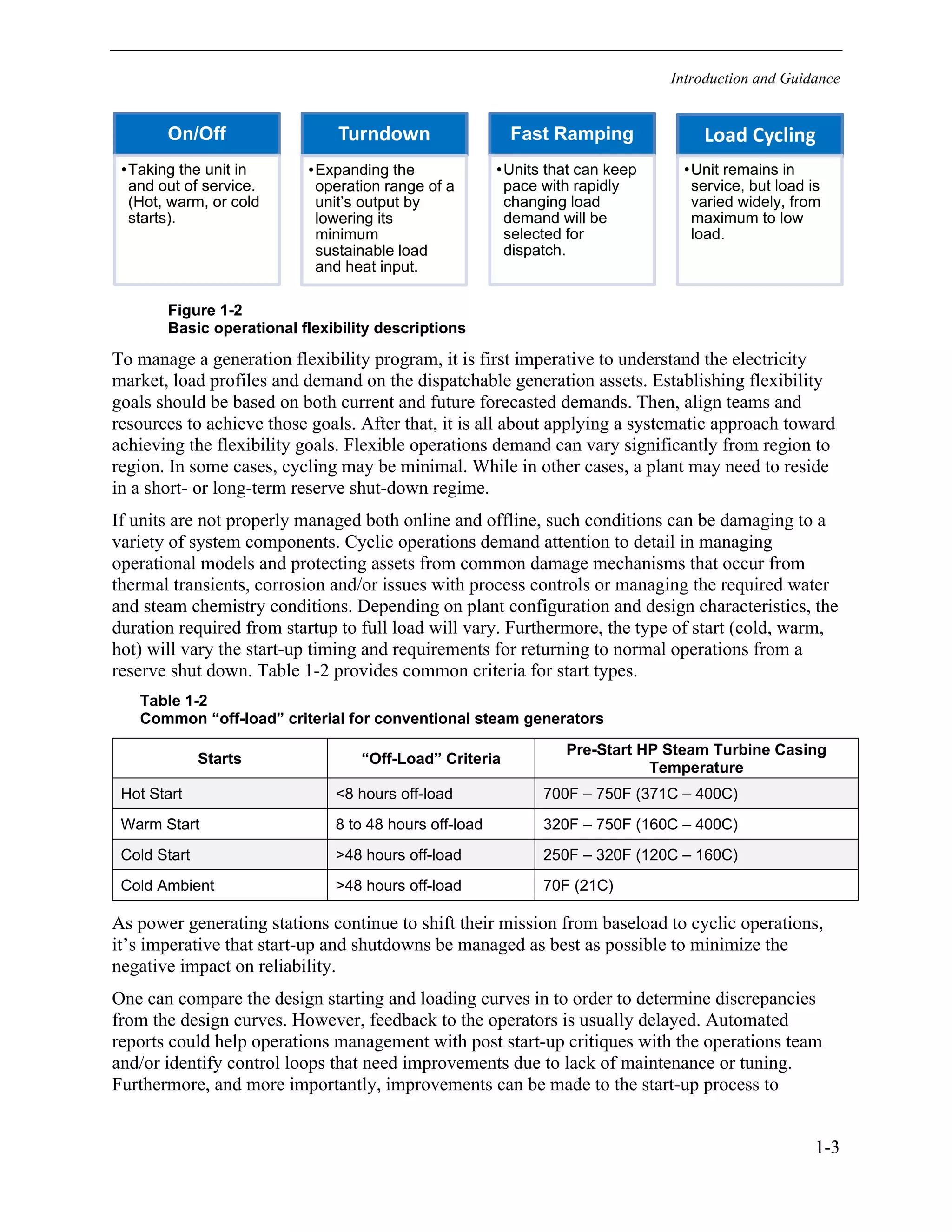 Introduction and Guidance
1-3
Figure 1-2
Basic operational flexibility descriptions
To manage a generation flexibility program, it is first imperative to understand the electricity
market, load profiles and demand on the dispatchable generation assets. Establishing flexibility
goals should be based on both current and future forecasted demands. Then, align teams and
resources to achieve those goals. After that, it is all about applying a systematic approach toward
achieving the flexibility goals. Flexible operations demand can vary significantly from region to
region. In some cases, cycling may be minimal. While in other cases, a plant may need to reside
in a short- or long-term reserve shut-down regime.
If units are not properly managed both online and offline, such conditions can be damaging to a
variety of system components. Cyclic operations demand attention to detail in managing
operational models and protecting assets from common damage mechanisms that occur from
thermal transients, corrosion and/or issues with process controls or managing the required water
and steam chemistry conditions. Depending on plant configuration and design characteristics, the
duration required from startup to full load will vary. Furthermore, the type of start (cold, warm,
hot) will vary the start-up timing and requirements for returning to normal operations from a
reserve shut down. Table 1-2 provides common criteria for start types.
Table 1-2
Common “off-load” criterial for conventional steam generators
Starts “Off-Load” Criteria
Pre-Start HP Steam Turbine Casing
Temperature
Hot Start <8 hours off-load 700F – 750F (371C – 400C)
Warm Start 8 to 48 hours off-load 320F – 750F (160C – 400C)
Cold Start >48 hours off-load 250F – 320F (120C – 160C)
Cold Ambient >48 hours off-load 70F (21C)
As power generating stations continue to shift their mission from baseload to cyclic operations,
it’s imperative that start-up and shutdowns be managed as best as possible to minimize the
negative impact on reliability.
One can compare the design starting and loading curves in to order to determine discrepancies
from the design curves. However, feedback to the operators is usually delayed. Automated
reports could help operations management with post start-up critiques with the operations team
and/or identify control loops that need improvements due to lack of maintenance or tuning.
Furthermore, and more importantly, improvements can be made to the start-up process to
On/Off
•Taking the unit in
and out of service.
(Hot, warm, or cold
starts).
Turndown
•Expanding the
operation range of a
unit’s output by
lowering its
minimum
sustainable load
and heat input.
Fast Ramping
•Units that can keep
pace with rapidly
changing load
demand will be
selected for
dispatch.
Load Cycling
•Unit remains in
service, but load is
varied widely, from
maximum to low
load.
11534825
 