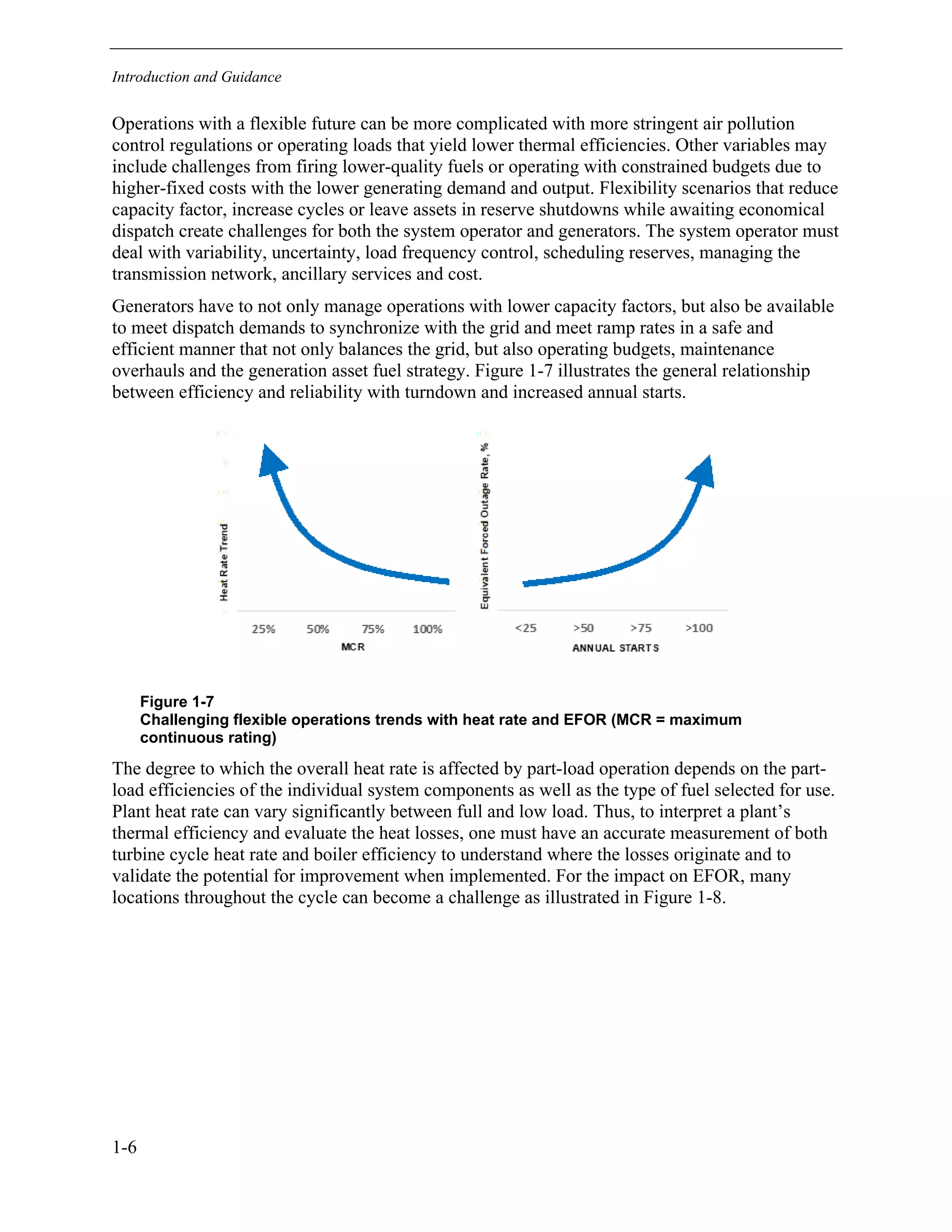Introduction and Guidance
1-6
Operations with a flexible future can be more complicated with more stringent air pollution
control regulations or operating loads that yield lower thermal efficiencies. Other variables may
include challenges from firing lower-quality fuels or operating with constrained budgets due to
higher-fixed costs with the lower generating demand and output. Flexibility scenarios that reduce
capacity factor, increase cycles or leave assets in reserve shutdowns while awaiting economical
dispatch create challenges for both the system operator and generators. The system operator must
deal with variability, uncertainty, load frequency control, scheduling reserves, managing the
transmission network, ancillary services and cost.
Generators have to not only manage operations with lower capacity factors, but also be available
to meet dispatch demands to synchronize with the grid and meet ramp rates in a safe and
efficient manner that not only balances the grid, but also operating budgets, maintenance
overhauls and the generation asset fuel strategy. Figure 1-7 illustrates the general relationship
between efficiency and reliability with turndown and increased annual starts.
Figure 1-7
Challenging flexible operations trends with heat rate and EFOR (MCR = maximum
continuous rating)
The degree to which the overall heat rate is affected by part-load operation depends on the part-
load efficiencies of the individual system components as well as the type of fuel selected for use.
Plant heat rate can vary significantly between full and low load. Thus, to interpret a plant’s
thermal efficiency and evaluate the heat losses, one must have an accurate measurement of both
turbine cycle heat rate and boiler efficiency to understand where the losses originate and to
validate the potential for improvement when implemented. For the impact on EFOR, many
locations throughout the cycle can become a challenge as illustrated in Figure 1-8.
11534825
 