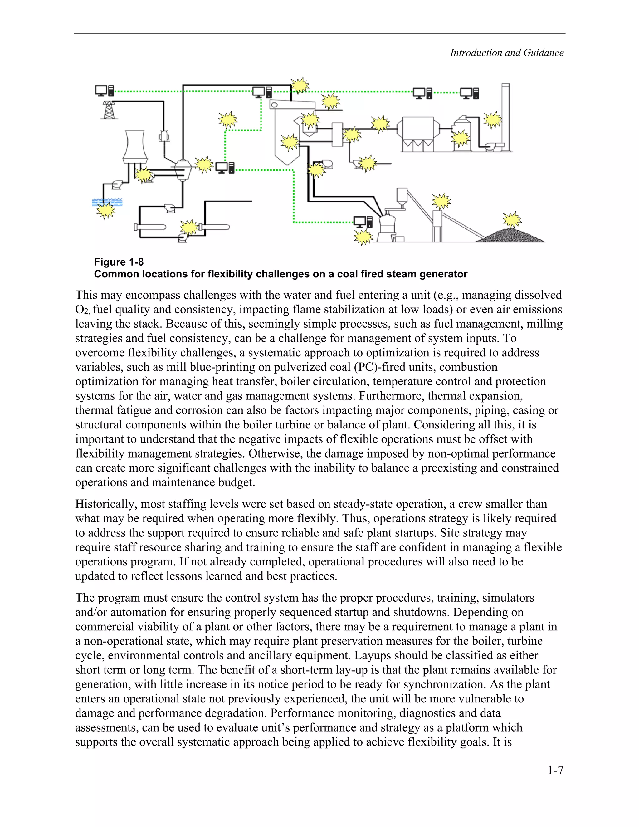 Introduction and Guidance
1-7
Figure 1-8
Common locations for flexibility challenges on a coal fired steam generator
This may encompass challenges with the water and fuel entering a unit (e.g., managing dissolved
O2, fuel quality and consistency, impacting flame stabilization at low loads) or even air emissions
leaving the stack. Because of this, seemingly simple processes, such as fuel management, milling
strategies and fuel consistency, can be a challenge for management of system inputs. To
overcome flexibility challenges, a systematic approach to optimization is required to address
variables, such as mill blue-printing on pulverized coal (PC)-fired units, combustion
optimization for managing heat transfer, boiler circulation, temperature control and protection
systems for the air, water and gas management systems. Furthermore, thermal expansion,
thermal fatigue and corrosion can also be factors impacting major components, piping, casing or
structural components within the boiler turbine or balance of plant. Considering all this, it is
important to understand that the negative impacts of flexible operations must be offset with
flexibility management strategies. Otherwise, the damage imposed by non-optimal performance
can create more significant challenges with the inability to balance a preexisting and constrained
operations and maintenance budget.
Historically, most staffing levels were set based on steady-state operation, a crew smaller than
what may be required when operating more flexibly. Thus, operations strategy is likely required
to address the support required to ensure reliable and safe plant startups. Site strategy may
require staff resource sharing and training to ensure the staff are confident in managing a flexible
operations program. If not already completed, operational procedures will also need to be
updated to reflect lessons learned and best practices.
The program must ensure the control system has the proper procedures, training, simulators
and/or automation for ensuring properly sequenced startup and shutdowns. Depending on
commercial viability of a plant or other factors, there may be a requirement to manage a plant in
a non-operational state, which may require plant preservation measures for the boiler, turbine
cycle, environmental controls and ancillary equipment. Layups should be classified as either
short term or long term. The benefit of a short-term lay-up is that the plant remains available for
generation, with little increase in its notice period to be ready for synchronization. As the plant
enters an operational state not previously experienced, the unit will be more vulnerable to
damage and performance degradation. Performance monitoring, diagnostics and data
assessments, can be used to evaluate unit’s performance and strategy as a platform which
supports the overall systematic approach being applied to achieve flexibility goals. It is
11534825
 