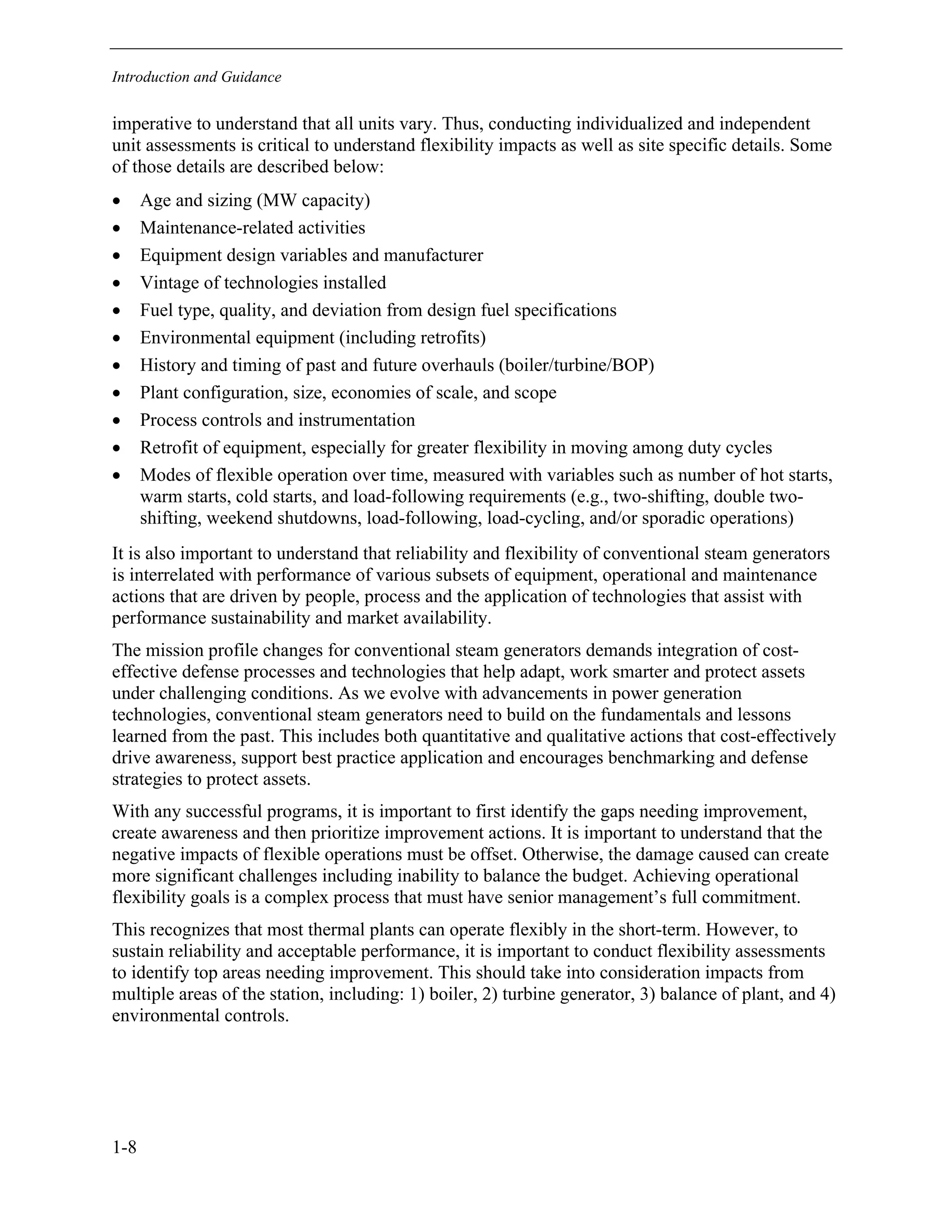 Introduction and Guidance
1-8
imperative to understand that all units vary. Thus, conducting individualized and independent
unit assessments is critical to understand flexibility impacts as well as site specific details. Some
of those details are described below:
• Age and sizing (MW capacity)
• Maintenance-related activities
• Equipment design variables and manufacturer
• Vintage of technologies installed
• Fuel type, quality, and deviation from design fuel specifications
• Environmental equipment (including retrofits)
• History and timing of past and future overhauls (boiler/turbine/BOP)
• Plant configuration, size, economies of scale, and scope
• Process controls and instrumentation
• Retrofit of equipment, especially for greater flexibility in moving among duty cycles
• Modes of flexible operation over time, measured with variables such as number of hot starts,
warm starts, cold starts, and load-following requirements (e.g., two-shifting, double two-
shifting, weekend shutdowns, load-following, load-cycling, and/or sporadic operations)
It is also important to understand that reliability and flexibility of conventional steam generators
is interrelated with performance of various subsets of equipment, operational and maintenance
actions that are driven by people, process and the application of technologies that assist with
performance sustainability and market availability.
The mission profile changes for conventional steam generators demands integration of cost-
effective defense processes and technologies that help adapt, work smarter and protect assets
under challenging conditions. As we evolve with advancements in power generation
technologies, conventional steam generators need to build on the fundamentals and lessons
learned from the past. This includes both quantitative and qualitative actions that cost-effectively
drive awareness, support best practice application and encourages benchmarking and defense
strategies to protect assets.
With any successful programs, it is important to first identify the gaps needing improvement,
create awareness and then prioritize improvement actions. It is important to understand that the
negative impacts of flexible operations must be offset. Otherwise, the damage caused can create
more significant challenges including inability to balance the budget. Achieving operational
flexibility goals is a complex process that must have senior management’s full commitment.
This recognizes that most thermal plants can operate flexibly in the short-term. However, to
sustain reliability and acceptable performance, it is important to conduct flexibility assessments
to identify top areas needing improvement. This should take into consideration impacts from
multiple areas of the station, including: 1) boiler, 2) turbine generator, 3) balance of plant, and 4)
environmental controls.
11534825
 