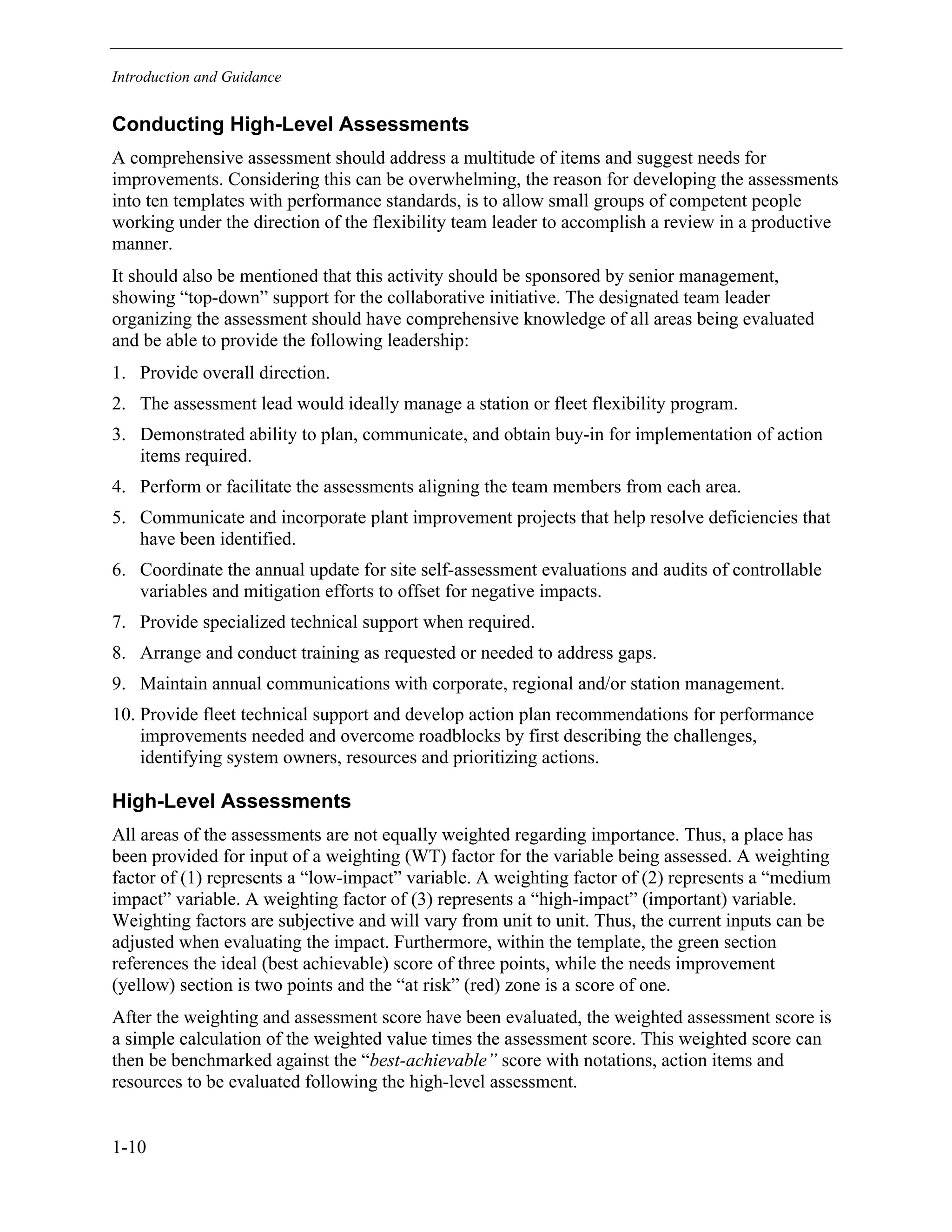 Introduction and Guidance
1-10
Conducting High-Level Assessments
A comprehensive assessment should address a multitude of items and suggest needs for
improvements. Considering this can be overwhelming, the reason for developing the assessments
into ten templates with performance standards, is to allow small groups of competent people
working under the direction of the flexibility team leader to accomplish a review in a productive
manner.
It should also be mentioned that this activity should be sponsored by senior management,
showing “top-down” support for the collaborative initiative. The designated team leader
organizing the assessment should have comprehensive knowledge of all areas being evaluated
and be able to provide the following leadership:
1. Provide overall direction.
2. The assessment lead would ideally manage a station or fleet flexibility program.
3. Demonstrated ability to plan, communicate, and obtain buy-in for implementation of action
items required.
4. Perform or facilitate the assessments aligning the team members from each area.
5. Communicate and incorporate plant improvement projects that help resolve deficiencies that
have been identified.
6. Coordinate the annual update for site self-assessment evaluations and audits of controllable
variables and mitigation efforts to offset for negative impacts.
7. Provide specialized technical support when required.
8. Arrange and conduct training as requested or needed to address gaps.
9. Maintain annual communications with corporate, regional and/or station management.
10. Provide fleet technical support and develop action plan recommendations for performance
improvements needed and overcome roadblocks by first describing the challenges,
identifying system owners, resources and prioritizing actions.
High-Level Assessments
All areas of the assessments are not equally weighted regarding importance. Thus, a place has
been provided for input of a weighting (WT) factor for the variable being assessed. A weighting
factor of (1) represents a “low-impact” variable. A weighting factor of (2) represents a “medium
impact” variable. A weighting factor of (3) represents a “high-impact” (important) variable.
Weighting factors are subjective and will vary from unit to unit. Thus, the current inputs can be
adjusted when evaluating the impact. Furthermore, within the template, the green section
references the ideal (best achievable) score of three points, while the needs improvement
(yellow) section is two points and the “at risk” (red) zone is a score of one.
After the weighting and assessment score have been evaluated, the weighted assessment score is
a simple calculation of the weighted value times the assessment score. This weighted score can
then be benchmarked against the “best-achievable” score with notations, action items and
resources to be evaluated following the high-level assessment.
11534825
 