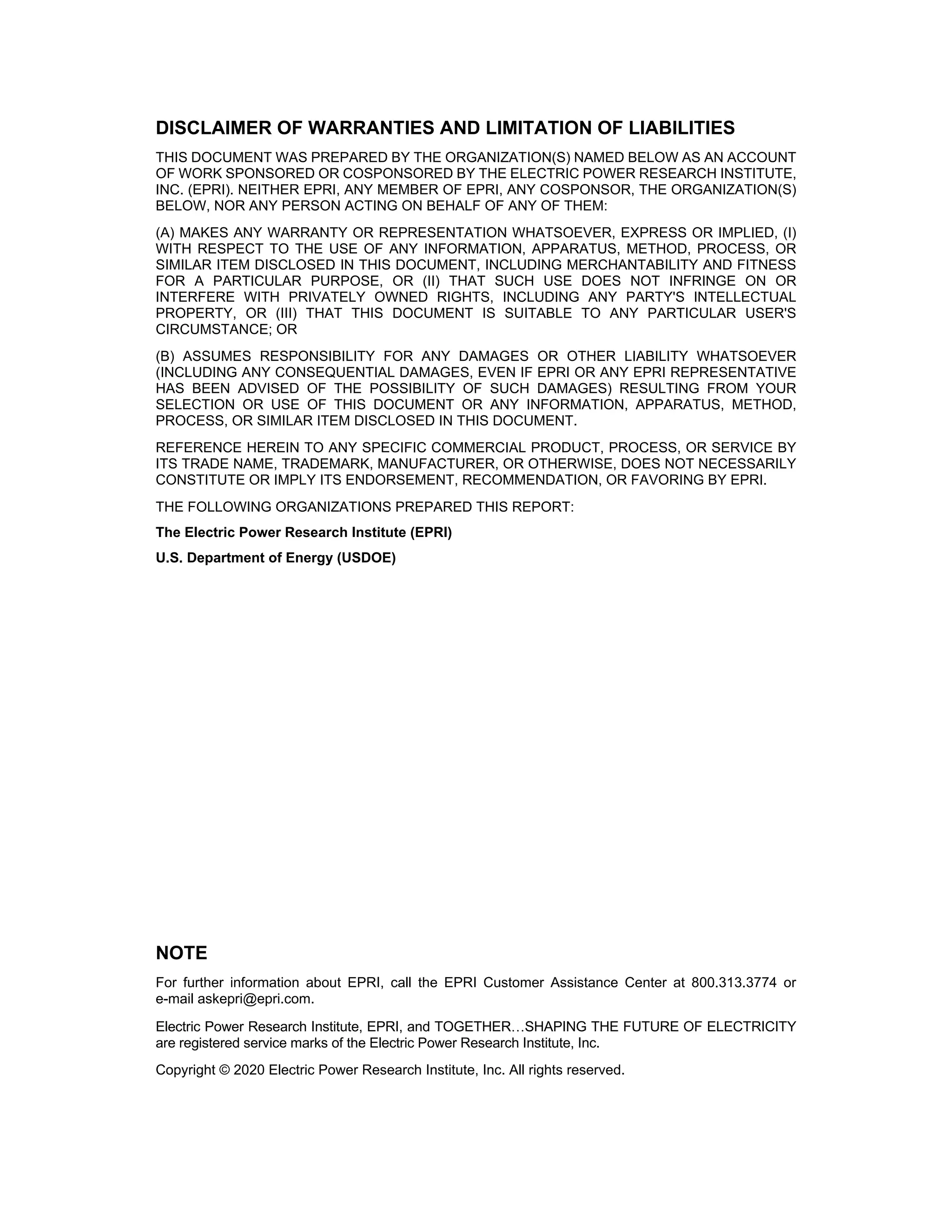 DISCLAIMER OF WARRANTIES AND LIMITATION OF LIABILITIES
THIS DOCUMENT WAS PREPARED BY THE ORGANIZATION(S) NAMED BELOW AS AN ACCOUNT
OF WORK SPONSORED OR COSPONSORED BY THE ELECTRIC POWER RESEARCH INSTITUTE,
INC. (EPRI). NEITHER EPRI, ANY MEMBER OF EPRI, ANY COSPONSOR, THE ORGANIZATION(S)
BELOW, NOR ANY PERSON ACTING ON BEHALF OF ANY OF THEM:
(A) MAKES ANY WARRANTY OR REPRESENTATION WHATSOEVER, EXPRESS OR IMPLIED, (I)
WITH RESPECT TO THE USE OF ANY INFORMATION, APPARATUS, METHOD, PROCESS, OR
SIMILAR ITEM DISCLOSED IN THIS DOCUMENT, INCLUDING MERCHANTABILITY AND FITNESS
FOR A PARTICULAR PURPOSE, OR (II) THAT SUCH USE DOES NOT INFRINGE ON OR
INTERFERE WITH PRIVATELY OWNED RIGHTS, INCLUDING ANY PARTY'S INTELLECTUAL
PROPERTY, OR (III) THAT THIS DOCUMENT IS SUITABLE TO ANY PARTICULAR USER'S
CIRCUMSTANCE; OR
(B) ASSUMES RESPONSIBILITY FOR ANY DAMAGES OR OTHER LIABILITY WHATSOEVER
(INCLUDING ANY CONSEQUENTIAL DAMAGES, EVEN IF EPRI OR ANY EPRI REPRESENTATIVE
HAS BEEN ADVISED OF THE POSSIBILITY OF SUCH DAMAGES) RESULTING FROM YOUR
SELECTION OR USE OF THIS DOCUMENT OR ANY INFORMATION, APPARATUS, METHOD,
PROCESS, OR SIMILAR ITEM DISCLOSED IN THIS DOCUMENT.
REFERENCE HEREIN TO ANY SPECIFIC COMMERCIAL PRODUCT, PROCESS, OR SERVICE BY
ITS TRADE NAME, TRADEMARK, MANUFACTURER, OR OTHERWISE, DOES NOT NECESSARILY
CONSTITUTE OR IMPLY ITS ENDORSEMENT, RECOMMENDATION, OR FAVORING BY EPRI.
THE FOLLOWING ORGANIZATIONS PREPARED THIS REPORT:
The Electric Power Research Institute (EPRI)
U.S. Department of Energy (USDOE)
NOTE
For further information about EPRI, call the EPRI Customer Assistance Center at 800.313.3774 or
e-mail askepri@epri.com.
Electric Power Research Institute, EPRI, and TOGETHER…SHAPING THE FUTURE OF ELECTRICITY
are registered service marks of the Electric Power Research Institute, Inc.
Copyright © 2020 Electric Power Research Institute, Inc. All rights reserved.
11534825
 