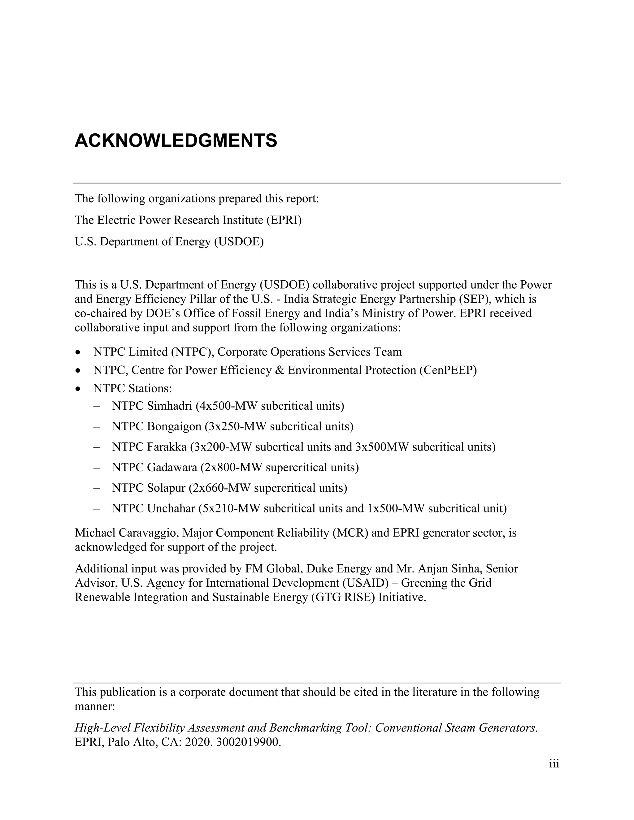 This publication is a corporate document that should be cited in the literature in the following
manner:
High-Level Flexibility Assessment and Benchmarking Tool: Conventional Steam Generators.
EPRI, Palo Alto, CA: 2020. 3002019900.
iii
ACKNOWLEDGMENTS
The following organizations prepared this report:
The Electric Power Research Institute (EPRI)
U.S. Department of Energy (USDOE)
This is a U.S. Department of Energy (USDOE) collaborative project supported under the Power
and Energy Efficiency Pillar of the U.S. - India Strategic Energy Partnership (SEP), which is
co-chaired by DOE’s Office of Fossil Energy and India’s Ministry of Power. EPRI received
collaborative input and support from the following organizations:
• NTPC Limited (NTPC), Corporate Operations Services Team
• NTPC, Centre for Power Efficiency & Environmental Protection (CenPEEP)
• NTPC Stations:
– NTPC Simhadri (4x500-MW subcritical units)
– NTPC Bongaigon (3x250-MW subcritical units)
– NTPC Farakka (3x200-MW subcrtical units and 3x500MW subcritical units)
– NTPC Gadawara (2x800-MW supercritical units)
– NTPC Solapur (2x660-MW supercritical units)
– NTPC Unchahar (5x210-MW subcritical units and 1x500-MW subcritical unit)
Michael Caravaggio, Major Component Reliability (MCR) and EPRI generator sector, is
acknowledged for support of the project.
Additional input was provided by FM Global, Duke Energy and Mr. Anjan Sinha, Senior
Advisor, U.S. Agency for International Development (USAID) – Greening the Grid
Renewable Integration and Sustainable Energy (GTG RISE) Initiative.
11534825
 