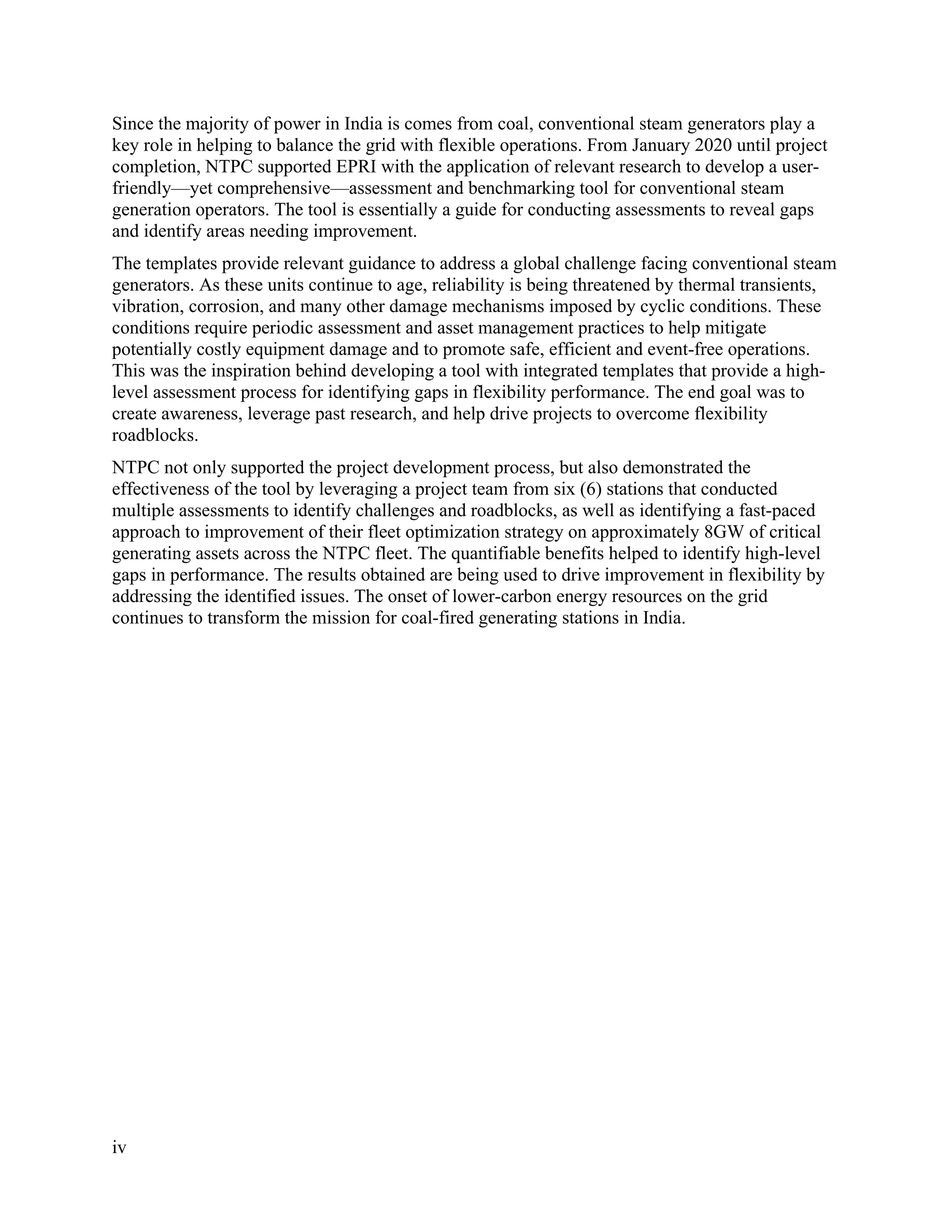 iv
Since the majority of power in India is comes from coal, conventional steam generators play a
key role in helping to balance the grid with flexible operations. From January 2020 until project
completion, NTPC supported EPRI with the application of relevant research to develop a user-
friendly—yet comprehensive—assessment and benchmarking tool for conventional steam
generation operators. The tool is essentially a guide for conducting assessments to reveal gaps
and identify areas needing improvement.
The templates provide relevant guidance to address a global challenge facing conventional steam
generators. As these units continue to age, reliability is being threatened by thermal transients,
vibration, corrosion, and many other damage mechanisms imposed by cyclic conditions. These
conditions require periodic assessment and asset management practices to help mitigate
potentially costly equipment damage and to promote safe, efficient and event-free operations.
This was the inspiration behind developing a tool with integrated templates that provide a high-
level assessment process for identifying gaps in flexibility performance. The end goal was to
create awareness, leverage past research, and help drive projects to overcome flexibility
roadblocks.
NTPC not only supported the project development process, but also demonstrated the
effectiveness of the tool by leveraging a project team from six (6) stations that conducted
multiple assessments to identify challenges and roadblocks, as well as identifying a fast-paced
approach to improvement of their fleet optimization strategy on approximately 8GW of critical
generating assets across the NTPC fleet. The quantifiable benefits helped to identify high-level
gaps in performance. The results obtained are being used to drive improvement in flexibility by
addressing the identified issues. The onset of lower-carbon energy resources on the grid
continues to transform the mission for coal-fired generating stations in India.
11534825
 