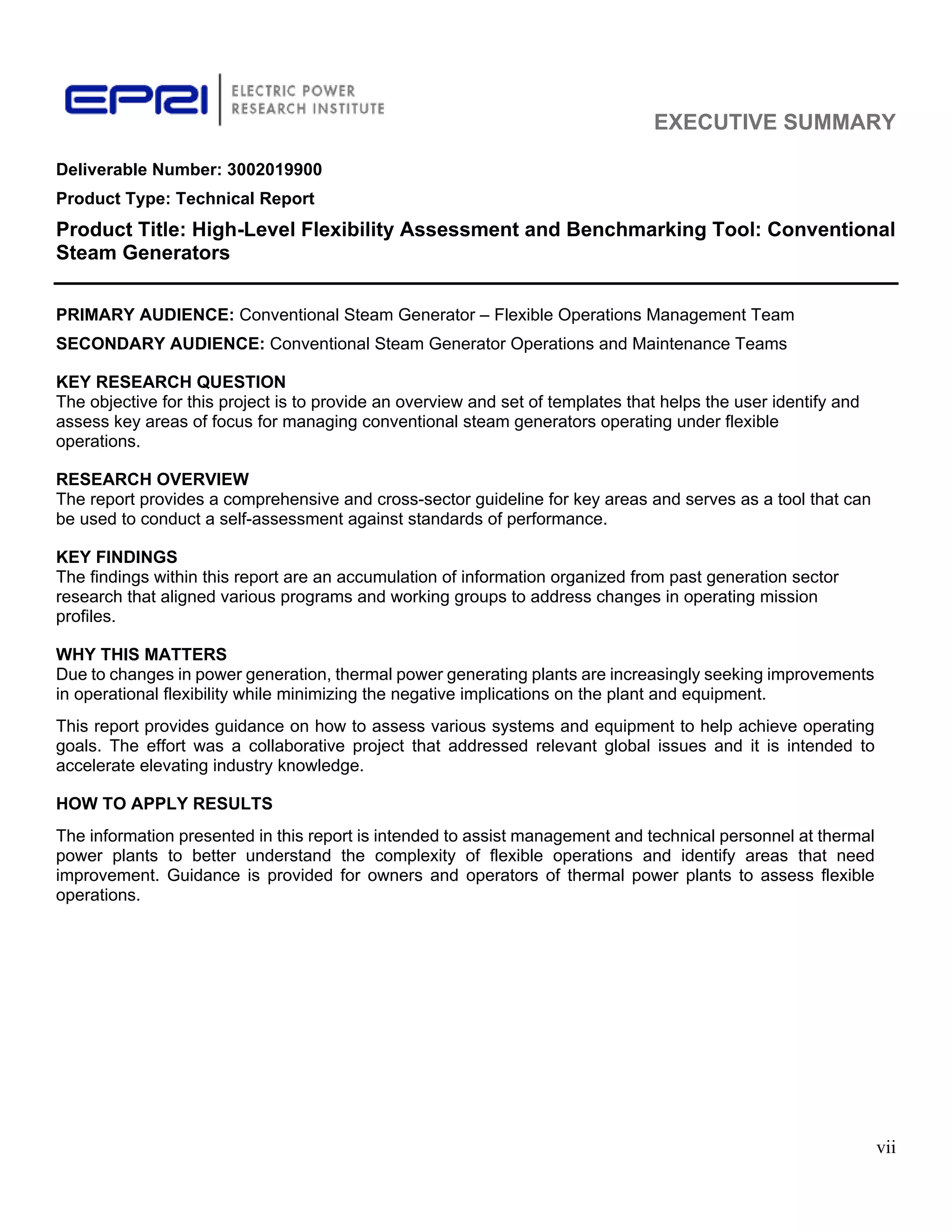 EXECUTIVE SUMMARY
vii
Deliverable Number: 3002019900
Product Type: Technical Report
Product Title: High-Level Flexibility Assessment and Benchmarking Tool: Conventional
Steam Generators
PRIMARY AUDIENCE: Conventional Steam Generator – Flexible Operations Management Team
SECONDARY AUDIENCE: Conventional Steam Generator Operations and Maintenance Teams
KEY RESEARCH QUESTION
The objective for this project is to provide an overview and set of templates that helps the user identify and
assess key areas of focus for managing conventional steam generators operating under flexible
operations.
RESEARCH OVERVIEW
The report provides a comprehensive and cross-sector guideline for key areas and serves as a tool that can
be used to conduct a self-assessment against standards of performance.
KEY FINDINGS
The findings within this report are an accumulation of information organized from past generation sector
research that aligned various programs and working groups to address changes in operating mission
profiles.
WHY THIS MATTERS
Due to changes in power generation, thermal power generating plants are increasingly seeking improvements
in operational flexibility while minimizing the negative implications on the plant and equipment.
This report provides guidance on how to assess various systems and equipment to help achieve operating
goals. The effort was a collaborative project that addressed relevant global issues and it is intended to
accelerate elevating industry knowledge.
HOW TO APPLY RESULTS
The information presented in this report is intended to assist management and technical personnel at thermal
power plants to better understand the complexity of flexible operations and identify areas that need
improvement. Guidance is provided for owners and operators of thermal power plants to assess flexible
operations.
11534825
 