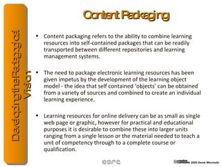 Content Packaging Content packaging refers to the ability to combine learning resources into self-contained packages that can be readily transported between different repositories and learning management systems. The need to package electronic learning resources has been given impetus by the development of the learning object model - the idea that self contained ‘objects’ can be obtained from a variety of sources and combined to create an individual learning experience. Learning resources for online delivery can be as small as single web page or graphic, however for practical and educational purposes it is desirable to combine these into larger units ranging from a single lesson or the material needed to teach a unit of competency through to a complete course or qualification. 