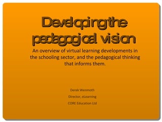 Developing the pedagogical vision An overview of virtual learning developments in the schooling sector, and the pedagogical thinking that informs them. Derek Wenmoth Director, eLearning CORE Education Ltd 