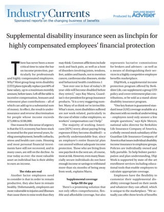 Supplemental disability insurance seen as linchpin for
highly compensated employees’ financial protection
T
here has never been a more
critical time to raise the bar
on income protection, par-
ticularly for professionals
and highly compensated employees.
Why? Most group long-term disability
(LTD)planstypicallyreplacejust60%of
basesalary,uptoamaximummonthly
amount,beforetaxes.Leftoffthetableis
incentive compensation, bonuses and
retirement plan contributions – all of
which can add up to a substantial sum
of money. In effect, the result is under-
insurance and reverse discrimination
for people whose income exceeds
$75,000 to $100,000.
Onereasonforthissenseofurgency
isthattheU.S.economyhasbeenstuck
in neutral for the past several years, fu-
elingunemployment,benefitcutbacks,
stress and health care costs. Housing
and most personal financial invest-
ments have still not recovered, and in
many cases, are still on the decline. As
true today as ever: the most valuable
asset an individual has is their ability
to earn an income.
The risks are real
Another factor employees need
to consider is that in order to remain
productive, they also have to remain
healthy. Unfortunately, employees are
morevulnerabletoinjuriesandillnesses
thatcausethemtomissworkthanthey
maythink.Commonafflictionsinclude
neck and back pain, as well as a host
of disorders involving joints, tendons,
feet, ankles and hands, not to mention
cancer,cardiovasculardiseases,stroke
and behavioral health conditions.1
“Just over one in four of today’s 20
year-olds will become disabled before
they retire2,” says Ray Marra, Guard-
ian’svicepresidentforgroupinsurance
products. “It is a very staggering num-
ber. Many of us think we’re invincible.
What’smore,mostdisabilitiessuffered
are not work-related, particularly in
the case of white-collar employees, so
workers’ compensation can’t help.”
The majority of working Ameri-
cans (82%) worry about paying living
expenses if they become disabled3 – a
perfectly understandable fear, since
an employee’s entire financial plan
can unravel without adequate income
protection. Those who are living from
onepaychecktothenextare,ofcourse,
mostatrisk.However,evenmanyfinan-
cially secure individuals do not have
enoughincomeorsavingstowithstand
more than six months of being away
from work, explains Marra.
Supplemental coverage
helps fill the gap
There’s a promising solution that
not only offers comprehensive, flex-
ible and affordable coverage, but also
represents lucrative commissions
for brokers and advisers – as well as
a means of distinguishing their ser-
vicesinahighlycompetitiveemployee
benefits marketplace.
DI@Work, a supplemental income
protection program offered by Berk-
shireLife,cansupplementagroupLTD
policy and cover retirement plan con-
tributions, or be sold as a stand-alone
disability insurance program.
“Onekeyfeatureisguaranteedstan-
dardissue(GSI)coverageavailableata
discountwithnomedicalunderwriting
– employees need only answer a few
simple questions,” says Kyle Mercer,
national sales director for Berkshire
Life Insurance Company of America,
awholly-ownedstocksubsidiaryofthe
Guardian Life Insurance Company of
Americathatissuesindividualdisability
incomeinsurancetoemployeegroups.
Policies are individually owned and
fully portable. To help bolster partici-
pation and plan understanding, DI@
Work is supported by state-of-the-art
enrollment services including educa-
tional tools that enable employees to
calculate appropriate coverage.
Employees have the flexibility to
customize their supplemental dis-
ability coverage based on their needs
and whatever they can afford, which
is unique to the marketplace. “We ac-
tually can offer three levels of benefits
 