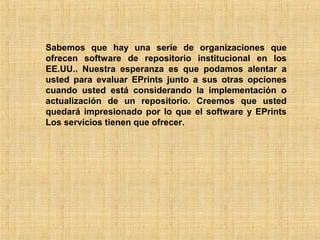Sabemos que hay una serie de organizaciones que
ofrecen software de repositorio institucional en los
EE.UU.. Nuestra esperanza es que podamos alentar a
usted para evaluar EPrints junto a sus otras opciones
cuando usted está considerando la implementación o
actualización de un repositorio. Creemos que usted
quedará impresionado por lo que el software y EPrints
Los servicios tienen que ofrecer.
 