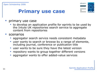 Primary use case primary use case to develop an application profile for eprints to be used by the Intute UK repositories search service to aggregate content from repositories scenarios aggregator search service needs consistent metadata user wants to search or browse by a range of elemente, including journal, conference or publication title  user wants to be sure they have the latest version repository wants to group together different versions aggregator wants to offer added-value services 