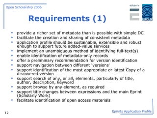 Requirements (1) provide a richer set of metadata than is possible with simple DC facilitate the creation and sharing of consistent metadata application profile should be sustainable, extensible and robust enough to support future added-value services implement an unambiguous method of identifying full-text(s) enable identification of metadata-only records offer a preliminary recommendation for version identification support navigation between different 'versions' support identification of the most appropriate or latest Copy of a discovered version support search of any, or all, elements, particularly of title, author, description, keyword support browse by any element, as required support title changes between expressions and the main Eprint (Scholarly Work) facilitate identification of open access materials 