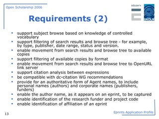 Requirements (2) support subject browse based on knowledge of controlled vocabulary support filtering of search results and browse tree - for example, by type, publisher, date range, status and version. enable movement from search results and browse tree to available copies support filtering of available copies by format enable movement from search results and browse tree to OpenURL link server support citation analysis between expressions be compatible with dc-citation WG recommendations provide for an authoritative form of Agent names, to include personal names (authors) and corporate names (publishers, funders) enable the author name, as it appears on an eprint, to be captured enable identification of the research funder and project code enable identification of affiliation of an eprint 