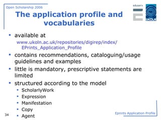 The application profile and vocabularies available at www.ukoln.ac.uk/repositories/digirep/index /  EPrints_Application_Profile contains recommendations, cataloguing/usage guidelines and examples little is mandatory, prescriptive statements are limited structured according to the model ScholarlyWork Expression Manifestation Copy Agent 