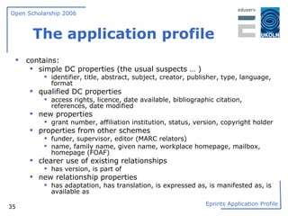 The application profile contains: simple DC properties (the usual suspects … ) identifier, title, abstract, subject, creator, publisher, type, language, format qualified DC properties access rights, licence, date available, bibliographic citation, references, date modified new properties grant number, affiliation institution, status, version, copyright holder properties from other schemes funder, supervisor, editor (MARC relators)  name, family name, given name, workplace homepage, mailbox, homepage (FOAF) clearer use of existing relationships has version, is part of new relationship properties has adaptation, has translation, is expressed as, is manifested as, is available as 